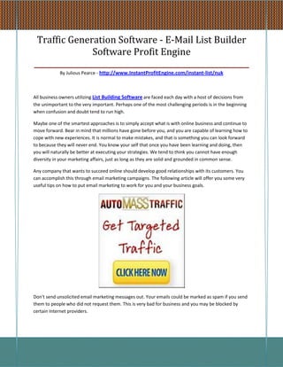 Traffic Generation Software - E-Mail List Builder
               Software Profit Engine
_________________________________________________________
            By Julious Pearce - http://www.InstantProfitEngine.com/instant-list/nuk



All business owners utilizing List Building Software are faced each day with a host of decisions from
the unimportant to the very important. Perhaps one of the most challenging periods is in the beginning
when confusion and doubt tend to run high.

Maybe one of the smartest approaches is to simply accept what is with online business and continue to
move forward. Bear in mind that millions have gone before you, and you are capable of learning how to
cope with new experiences. It is normal to make mistakes, and that is something you can look forward
to because they will never end. You know your self that once you have been learning and doing, then
you will naturally be better at executing your strategies. We tend to think you cannot have enough
diversity in your marketing affairs, just as long as they are solid and grounded in common sense.

Any company that wants to succeed online should develop good relationships with its customers. You
can accomplish this through email marketing campaigns. The following article will offer you some very
useful tips on how to put email marketing to work for you and your business goals.




Don't send unsolicited email marketing messages out. Your emails could be marked as spam if you send
them to people who did not request them. This is very bad for business and you may be blocked by
certain Internet providers.
 