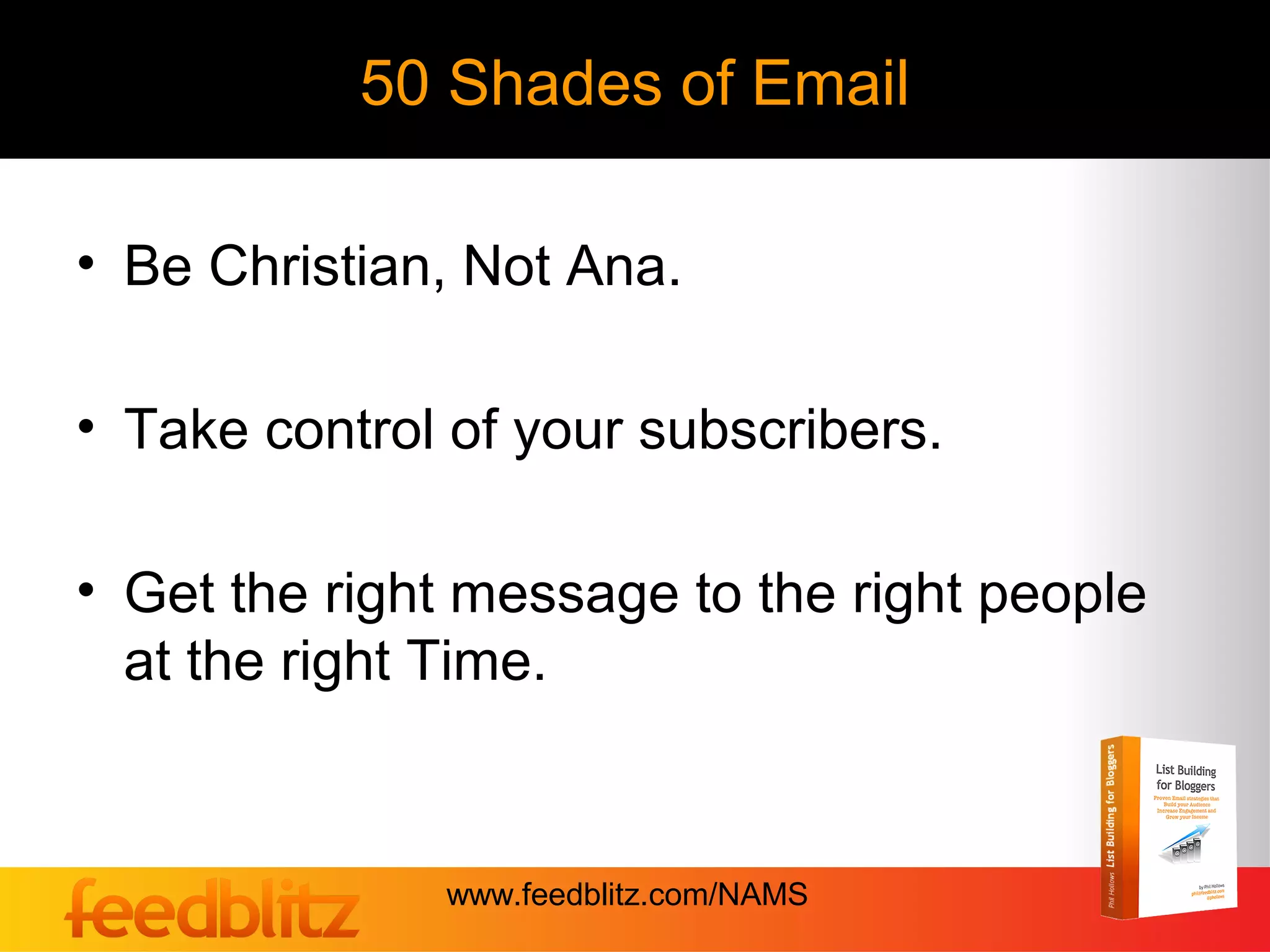 50 Shades of Email

• Be Christian, Not Ana.

• Take control of your subscribers.

• Get the right message to the right people
  at the right Time.


              www.feedblitz.com/NAMS
 