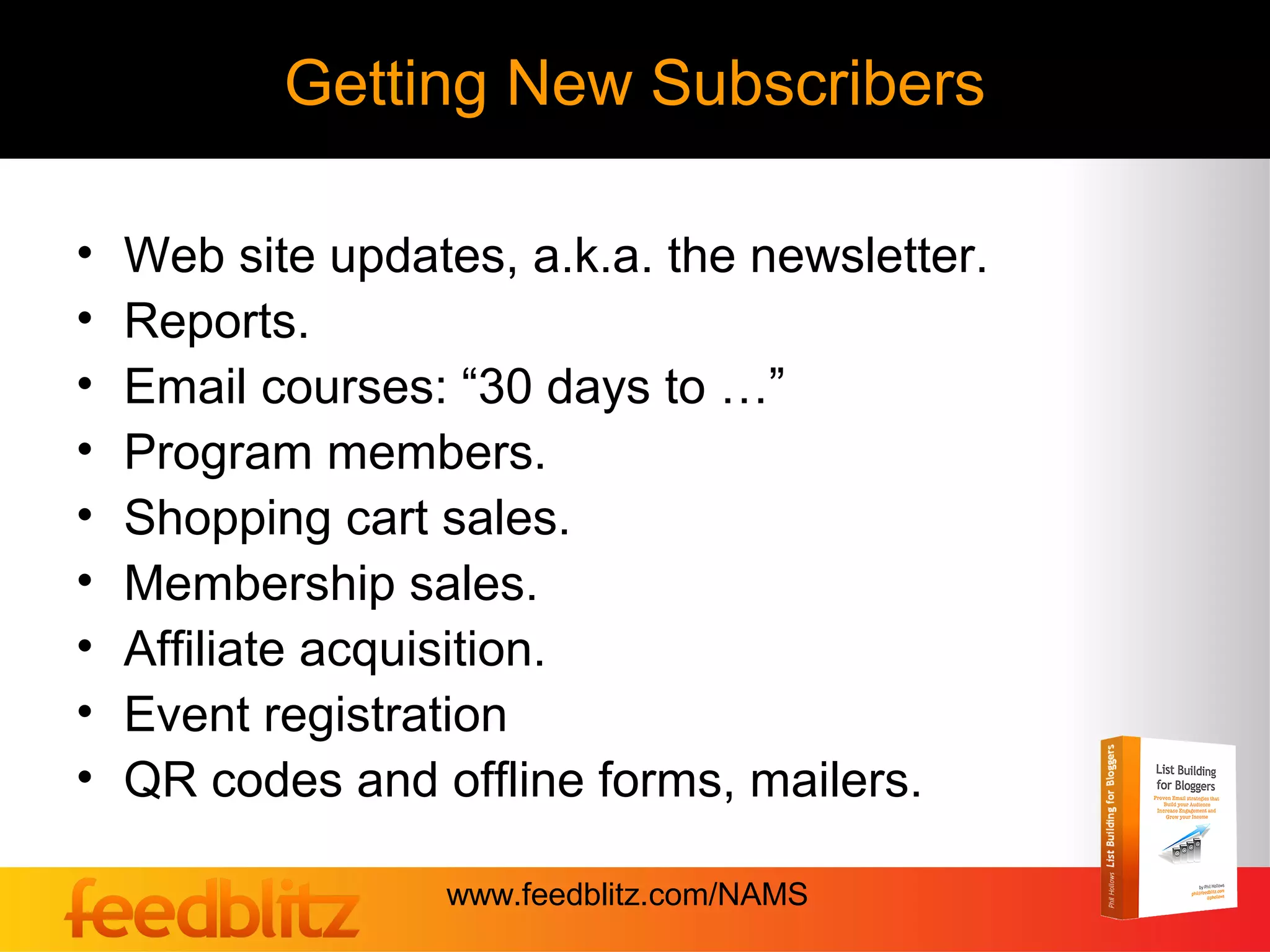 Getting New Subscribers

•   Web site updates, a.k.a. the newsletter.
•   Reports.
•   Email courses: “30 days to …”
•   Program members.
•   Shopping cart sales.
•   Membership sales.
•   Affiliate acquisition.
•   Event registration
•   QR codes and offline forms, mailers.

                  www.feedblitz.com/NAMS
 