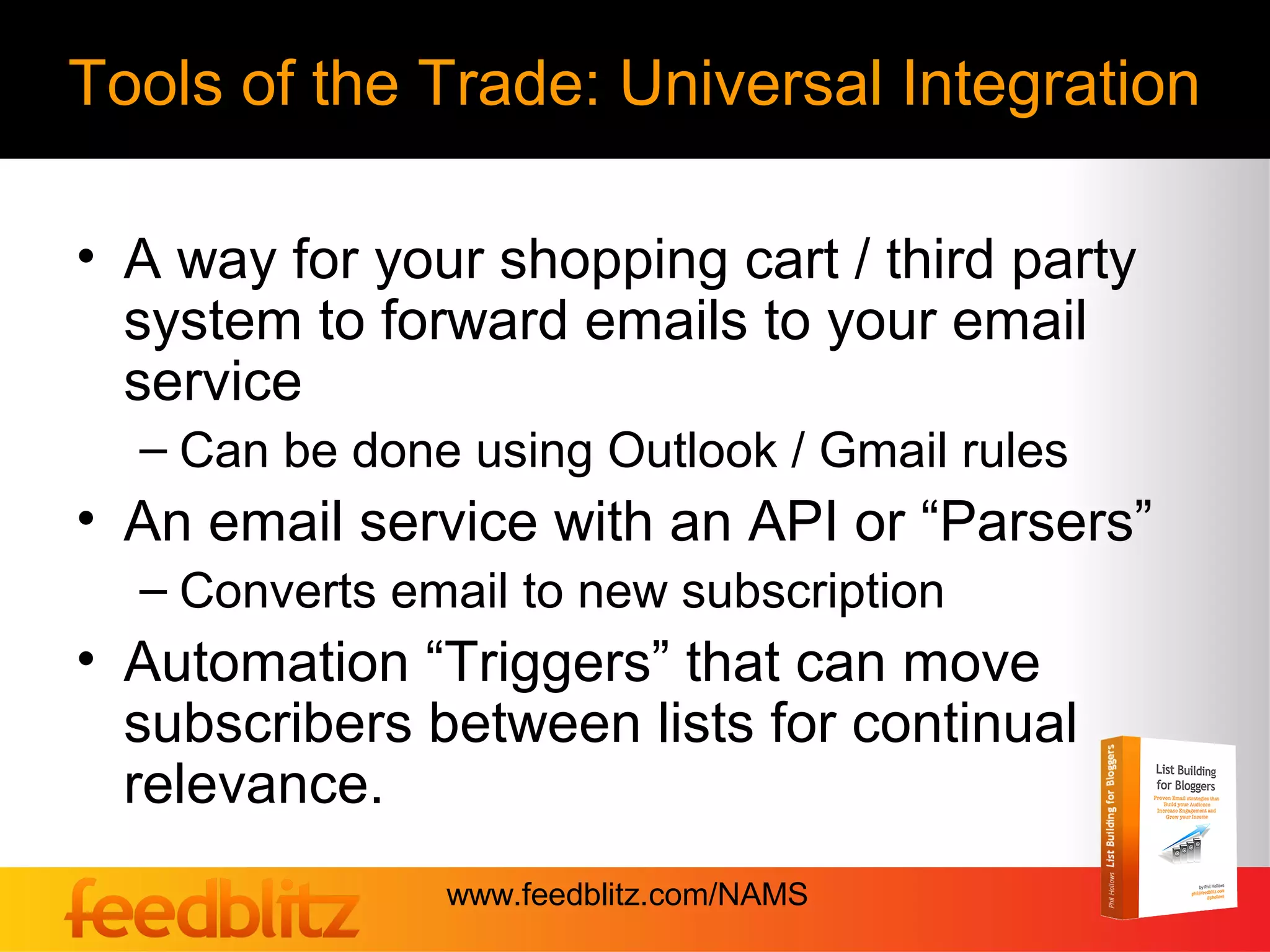 Tools of the Trade: Universal Integration

• A way for your shopping cart / third party
  system to forward emails to your email
  service
  – Can be done using Outlook / Gmail rules
• An email service with an API or “Parsers”
  – Converts email to new subscription
• Automation “Triggers” that can move
  subscribers between lists for continual
  relevance.
               www.feedblitz.com/NAMS
 