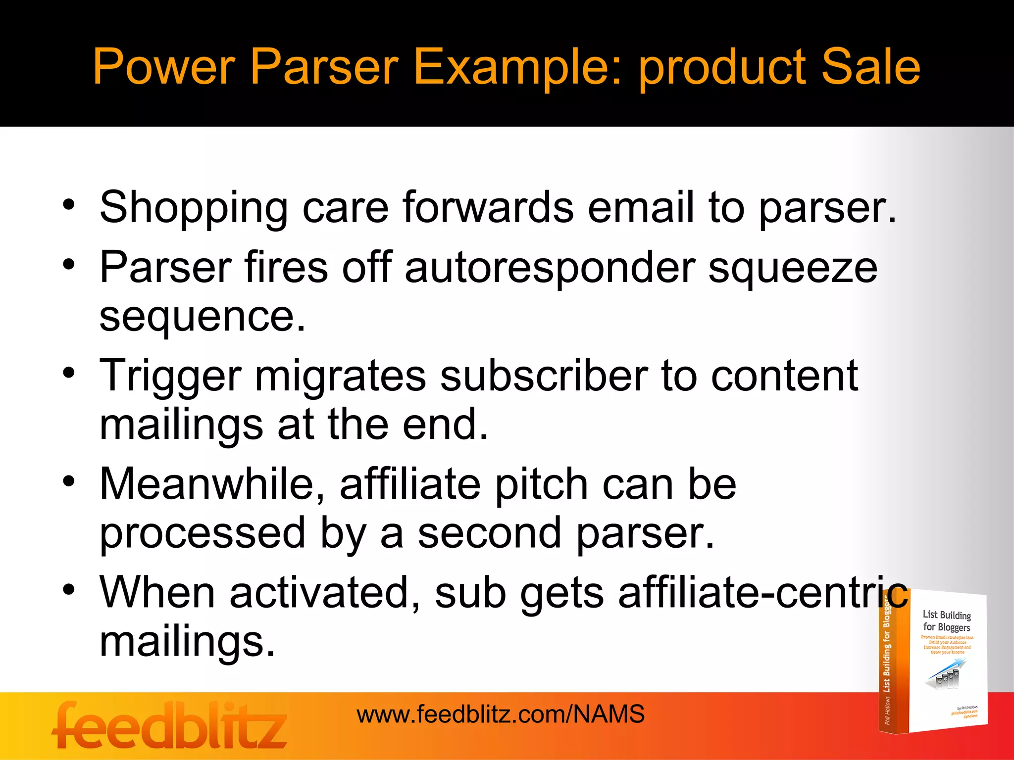 Power Parser Example: product Sale

• Shopping care forwards email to parser.
• Parser fires off autoresponder squeeze
  sequence.
• Trigger migrates subscriber to content
  mailings at the end.
• Meanwhile, affiliate pitch can be
  processed by a second parser.
• When activated, sub gets affiliate-centric
  mailings.
               www.feedblitz.com/NAMS
 