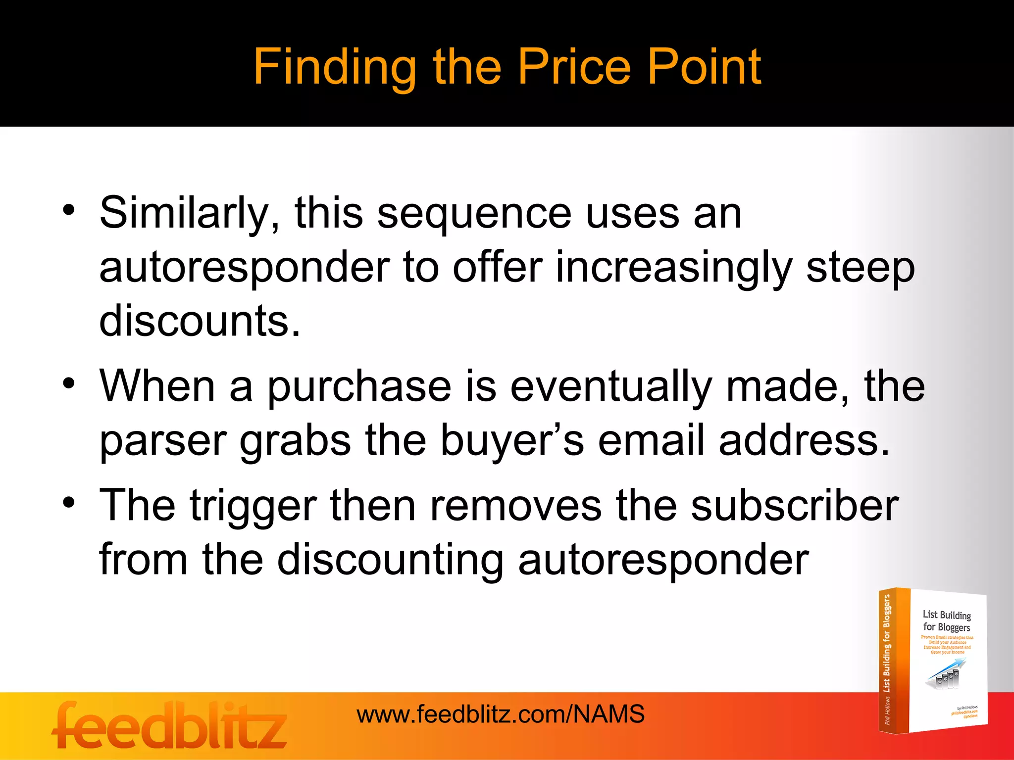 Finding the Price Point

• Similarly, this sequence uses an
  autoresponder to offer increasingly steep
  discounts.
• When a purchase is eventually made, the
  parser grabs the buyer’s email address.
• The trigger then removes the subscriber
  from the discounting autoresponder


              www.feedblitz.com/NAMS
 