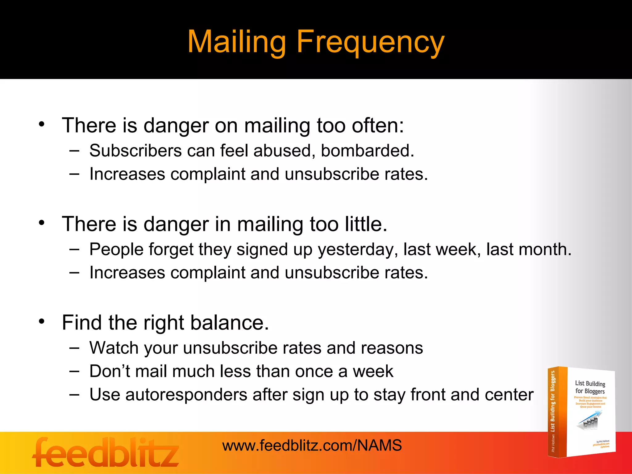 Mailing Frequency

• There is danger on mailing too often:
   – Subscribers can feel abused, bombarded.
   – Increases complaint and unsubscribe rates.

• There is danger in mailing too little.
   – People forget they signed up yesterday, last week, last month.
   – Increases complaint and unsubscribe rates.

• Find the right balance.
   – Watch your unsubscribe rates and reasons
   – Don’t mail much less than once a week
   – Use autoresponders after sign up to stay front and center

                      www.feedblitz.com/NAMS
 