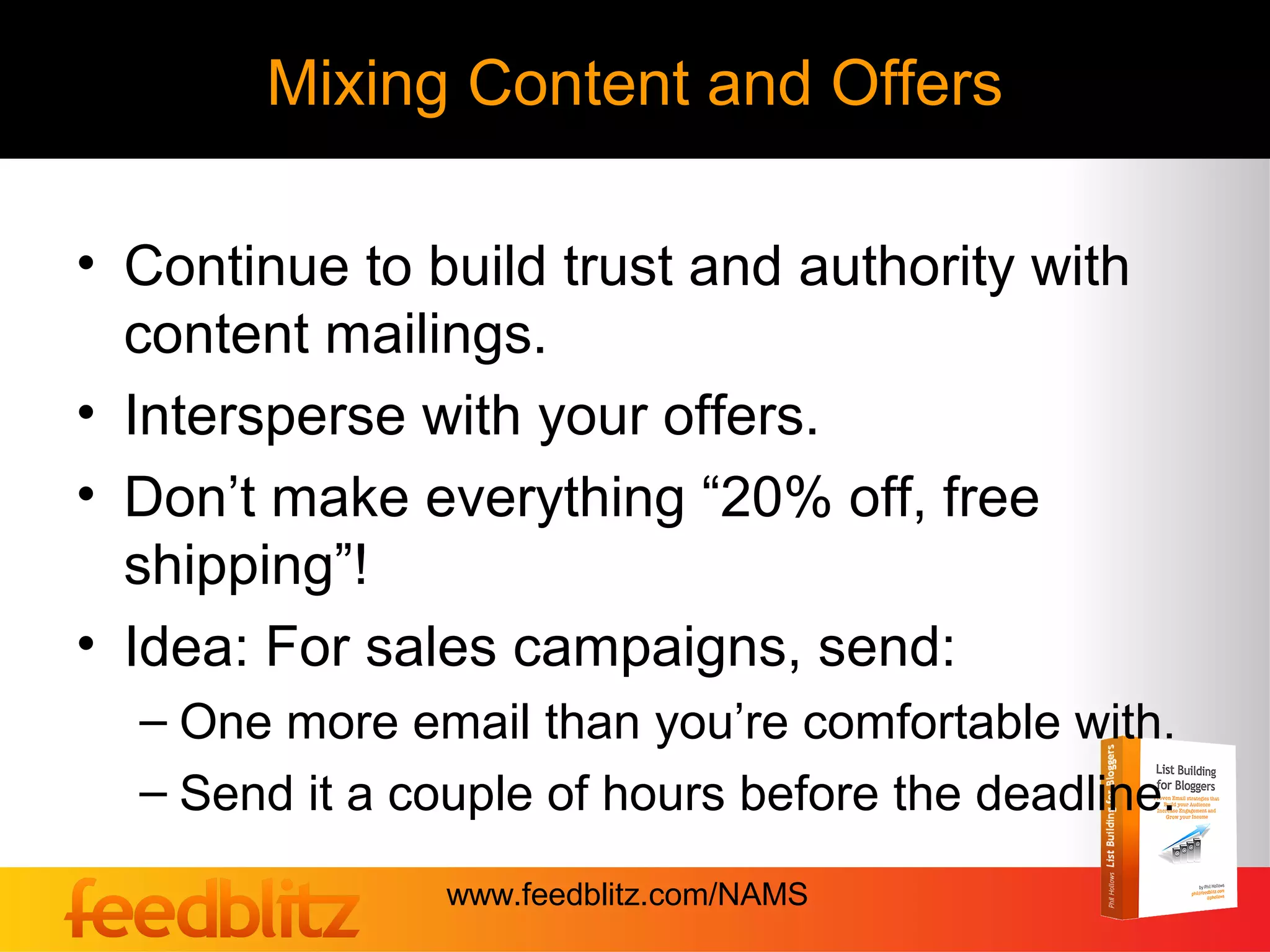 Mixing Content and Offers

• Continue to build trust and authority with
  content mailings.
• Intersperse with your offers.
• Don’t make everything “20% off, free
  shipping”!
• Idea: For sales campaigns, send:
  – One more email than you’re comfortable with.
  – Send it a couple of hours before the deadline.
                www.feedblitz.com/NAMS
 