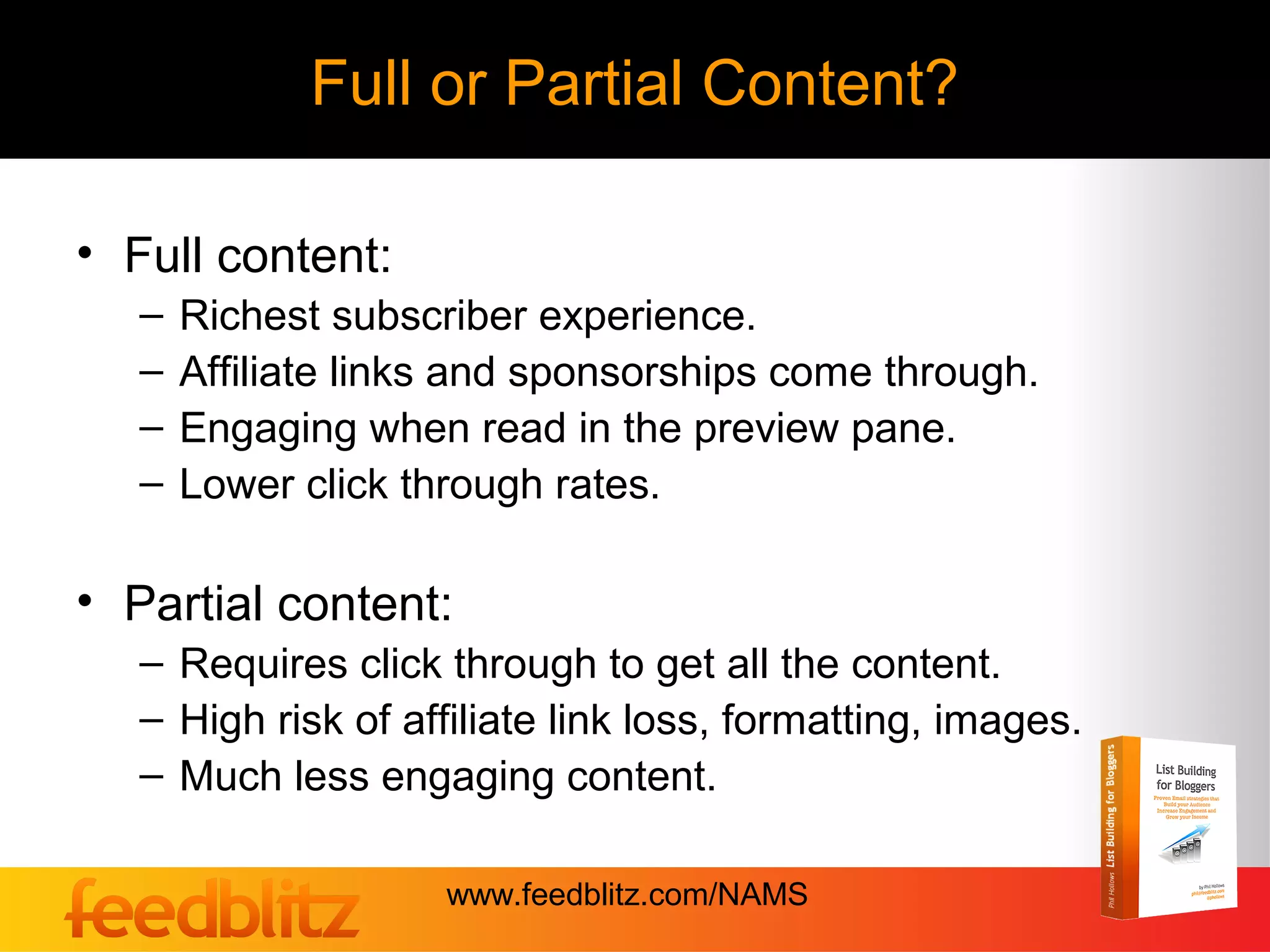Full or Partial Content?

• Full content:
   –   Richest subscriber experience.
   –   Affiliate links and sponsorships come through.
   –   Engaging when read in the preview pane.
   –   Lower click through rates.

• Partial content:
   – Requires click through to get all the content.
   – High risk of affiliate link loss, formatting, images.
   – Much less engaging content.

                     www.feedblitz.com/NAMS
 