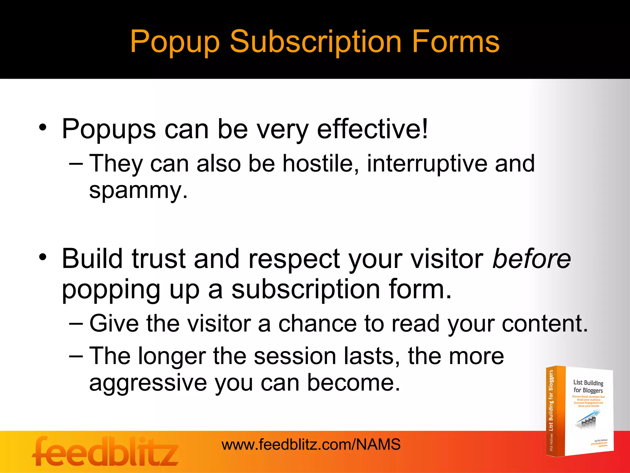 Popup Subscription Forms

• Popups can be very effective!
  – They can also be hostile, interruptive and
    spammy.

• Build trust and respect your visitor before
  popping up a subscription form.
  – Give the visitor a chance to read your content.
  – The longer the session lasts, the more
    aggressive you can become.

                www.feedblitz.com/NAMS
 