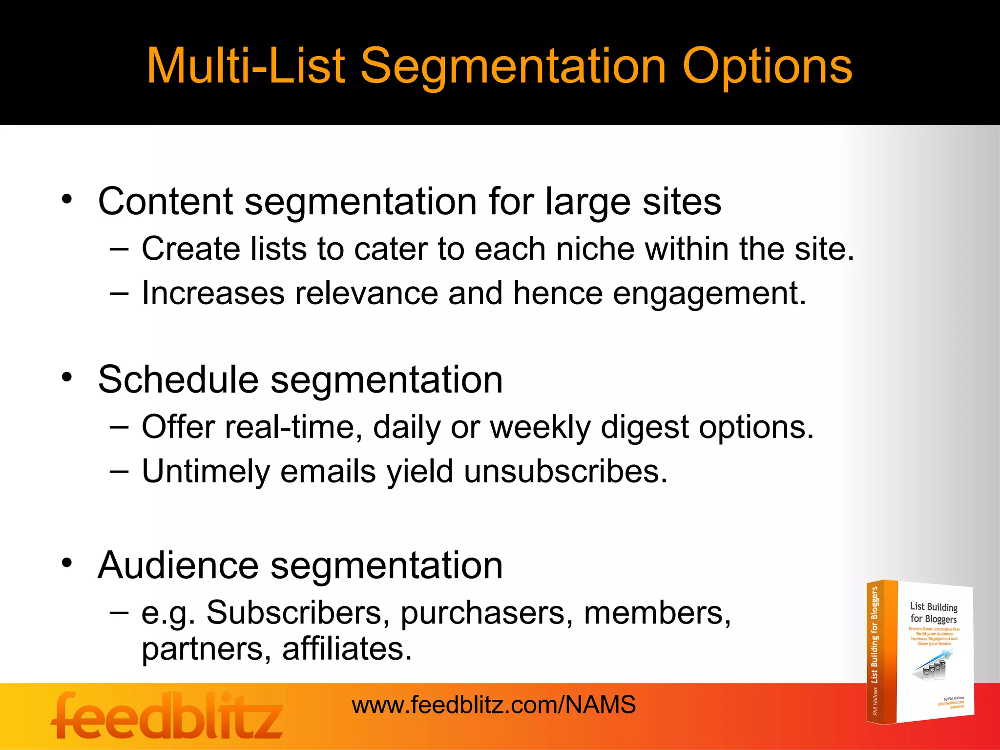 Multi-List Segmentation Options

• Content segmentation for large sites
  – Create lists to cater to each niche within the site.
  – Increases relevance and hence engagement.

• Schedule segmentation
  – Offer real-time, daily or weekly digest options.
  – Untimely emails yield unsubscribes.

• Audience segmentation
  – e.g. Subscribers, purchasers, members,
    partners, affiliates.
                   www.feedblitz.com/NAMS
 