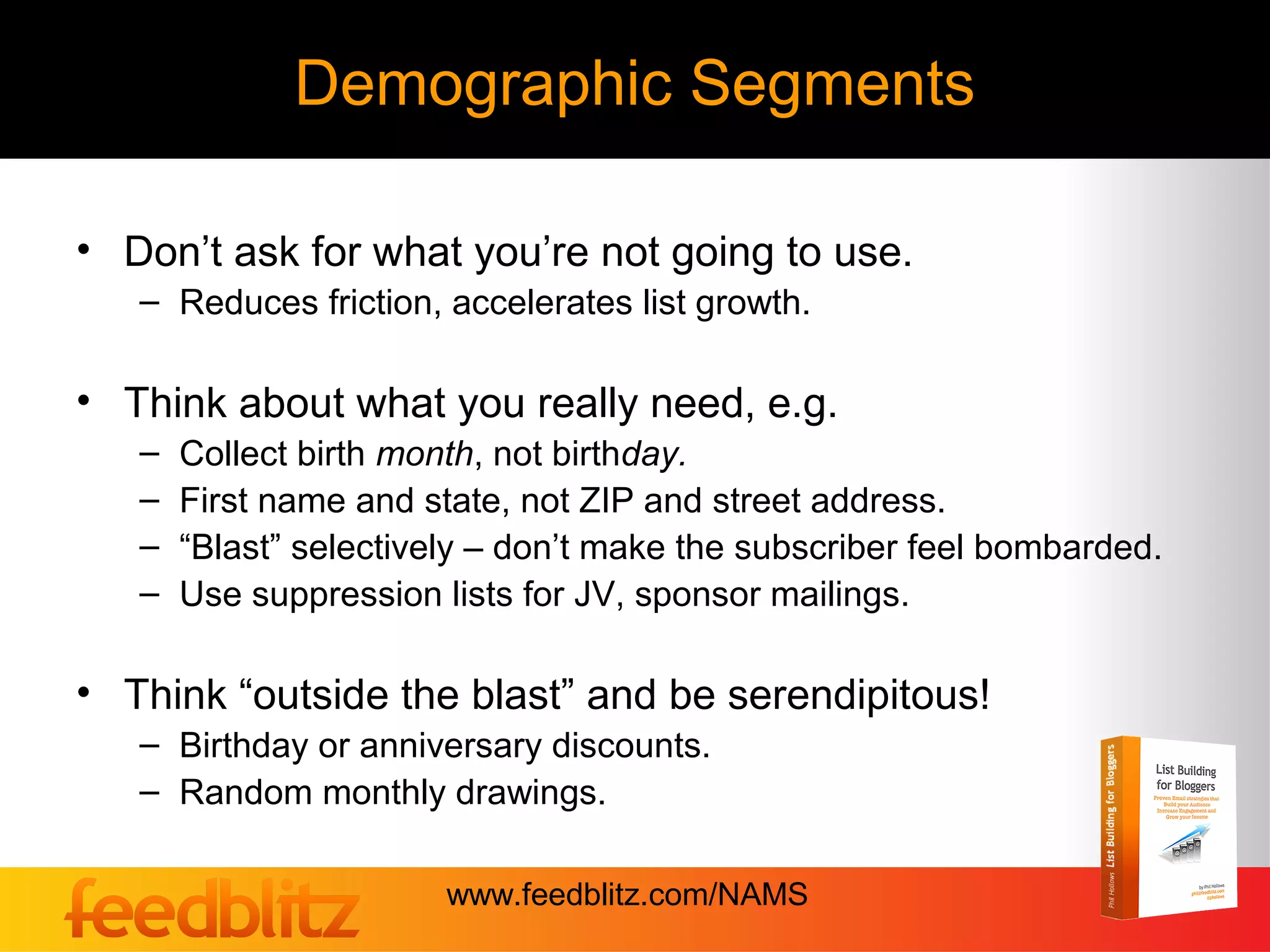 Demographic Segments

• Don’t ask for what you’re not going to use.
   – Reduces friction, accelerates list growth.

• Think about what you really need, e.g.
   –   Collect birth month, not birthday.
   –   First name and state, not ZIP and street address.
   –   “Blast” selectively – don’t make the subscriber feel bombarded.
   –   Use suppression lists for JV, sponsor mailings.

• Think “outside the blast” and be serendipitous!
   – Birthday or anniversary discounts.
   – Random monthly drawings.

                        www.feedblitz.com/NAMS
 