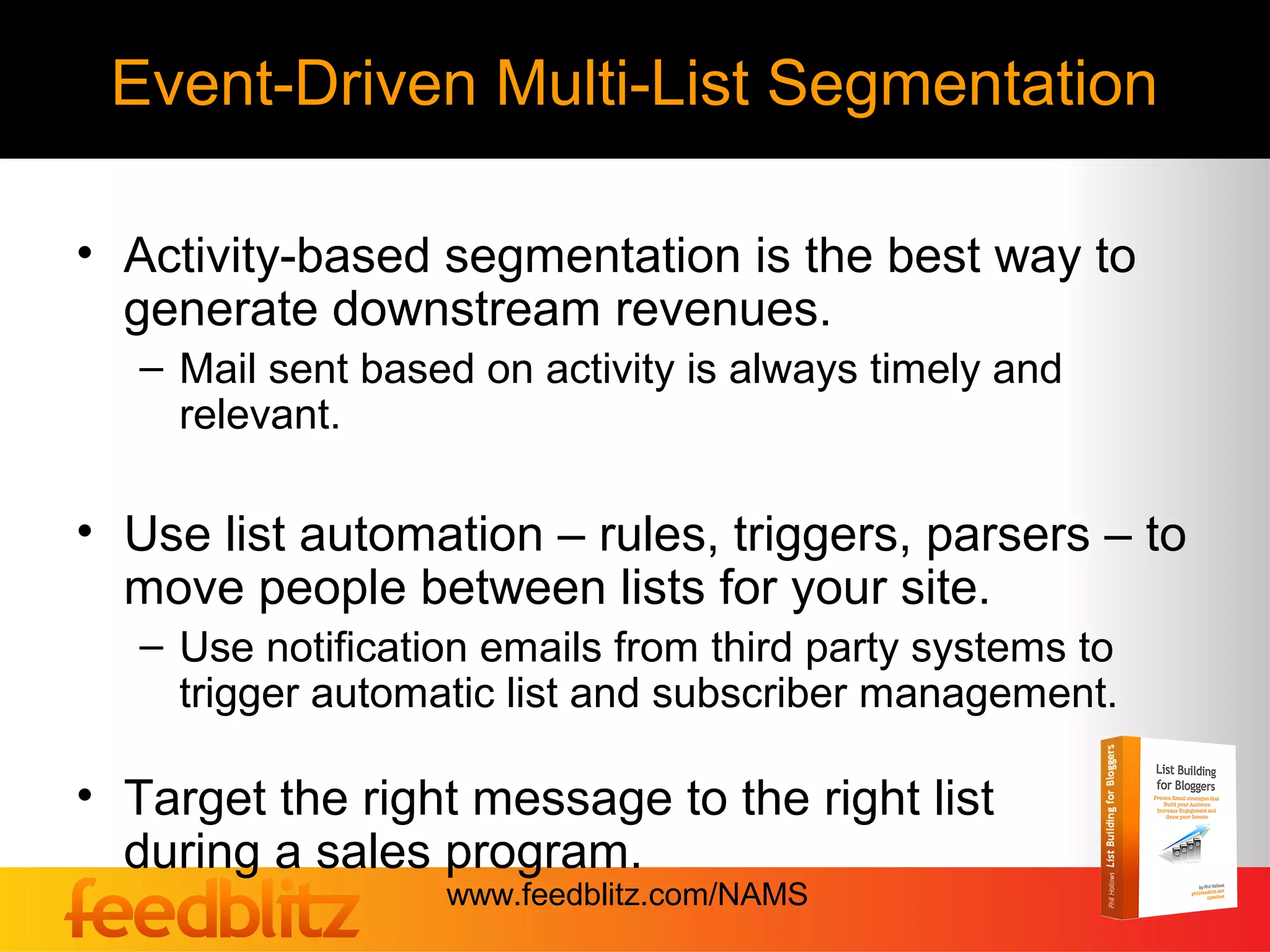 Event-Driven Multi-List Segmentation

• Activity-based segmentation is the best way to
  generate downstream revenues.
   – Mail sent based on activity is always timely and
     relevant.

• Use list automation – rules, triggers, parsers – to
  move people between lists for your site.
   – Use notification emails from third party systems to
     trigger automatic list and subscriber management.

• Target the right message to the right list
  during a sales program.
                   www.feedblitz.com/NAMS
 