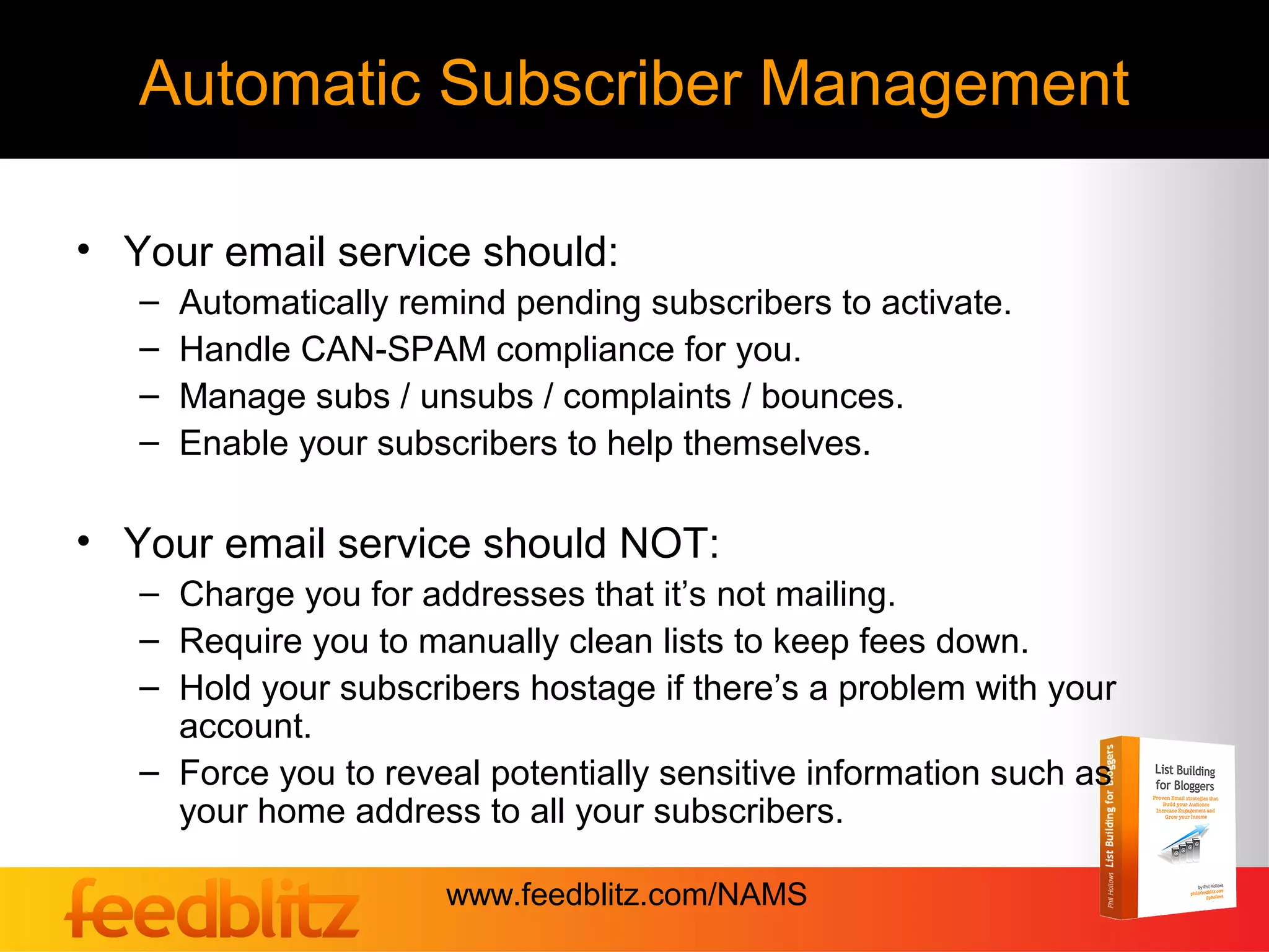Automatic Subscriber Management

• Your email service should:
   –   Automatically remind pending subscribers to activate.
   –   Handle CAN-SPAM compliance for you.
   –   Manage subs / unsubs / complaints / bounces.
   –   Enable your subscribers to help themselves.

• Your email service should NOT:
   – Charge you for addresses that it’s not mailing.
   – Require you to manually clean lists to keep fees down.
   – Hold your subscribers hostage if there’s a problem with your
     account.
   – Force you to reveal potentially sensitive information such as
     your home address to all your subscribers.

                       www.feedblitz.com/NAMS
 