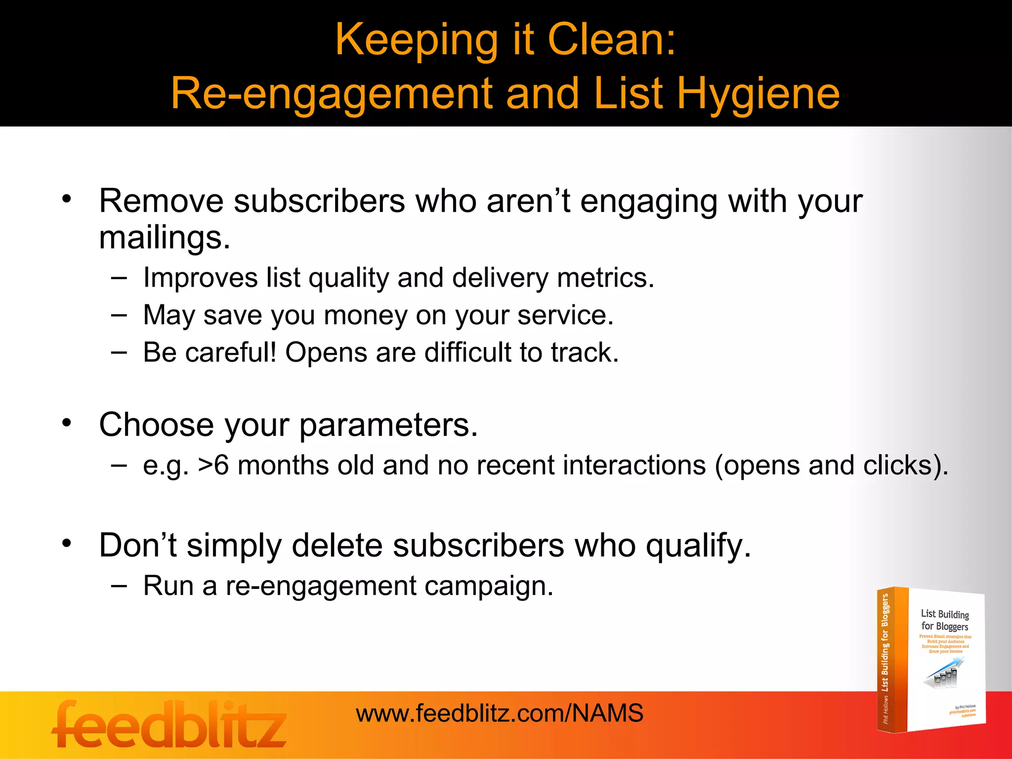 Keeping it Clean:
       Re-engagement and List Hygiene

• Remove subscribers who aren’t engaging with your
  mailings.
   – Improves list quality and delivery metrics.
   – May save you money on your service.
   – Be careful! Opens are difficult to track.

• Choose your parameters.
   – e.g. >6 months old and no recent interactions (opens and clicks).

• Don’t simply delete subscribers who qualify.
   – Run a re-engagement campaign.



                       www.feedblitz.com/NAMS
 