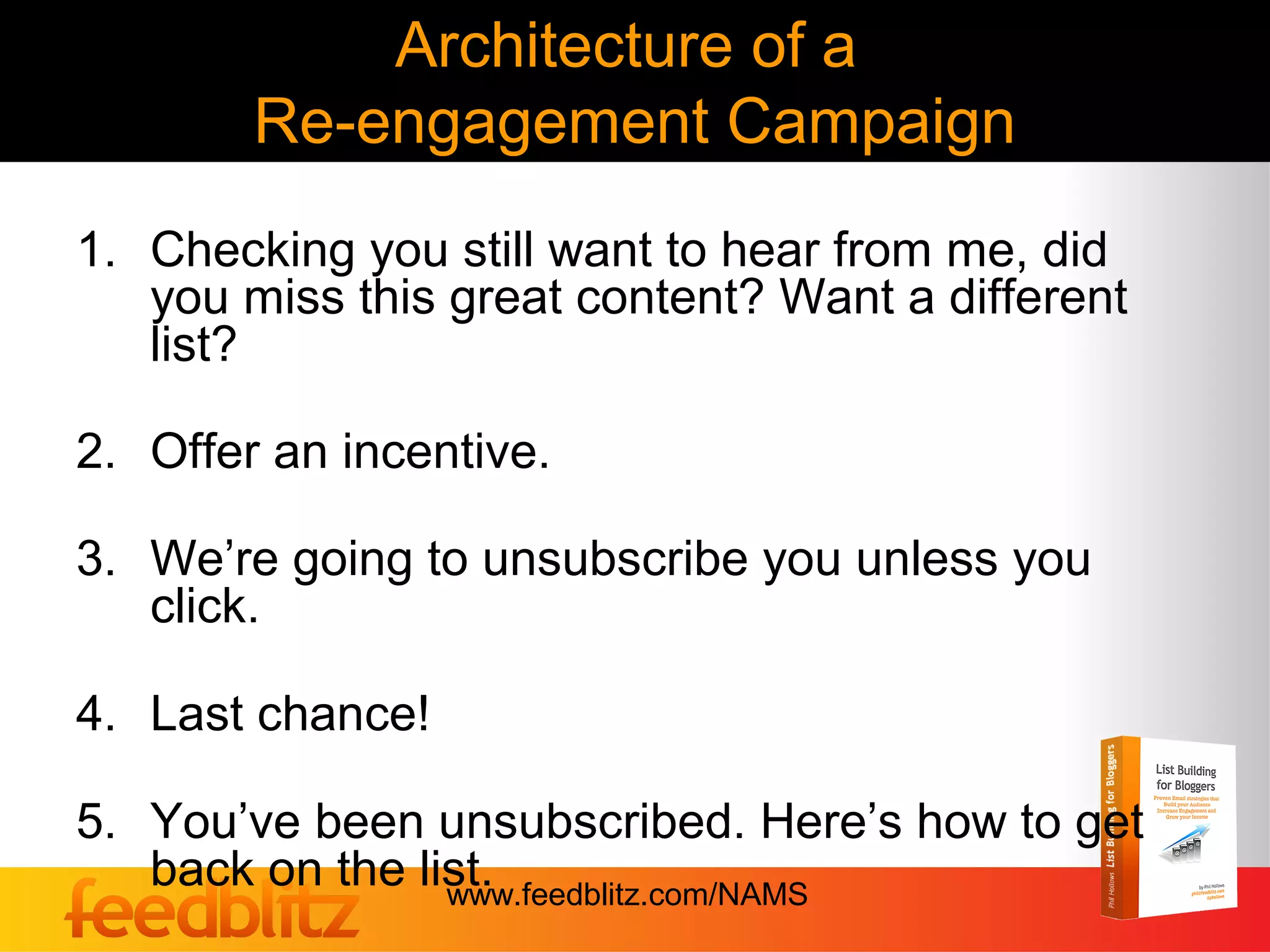 Architecture of a
        Re-engagement Campaign
1. Checking you still want to hear from me, did
   you miss this great content? Want a different
   list?

2. Offer an incentive.

3. We’re going to unsubscribe you unless you
   click.

4. Last chance!

5. You’ve been unsubscribed. Here’s how to get
   back on the list.
                 www.feedblitz.com/NAMS
 