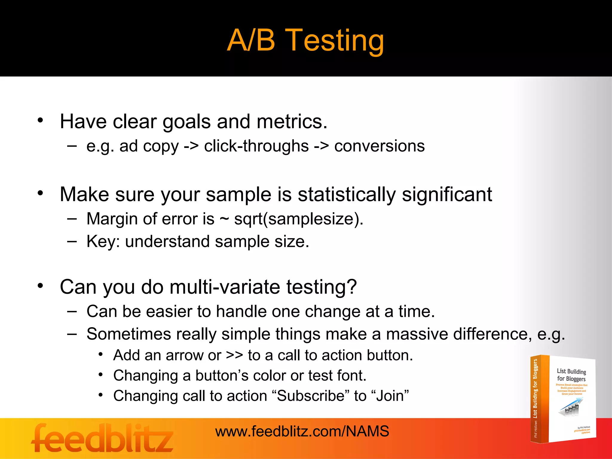 A/B Testing

• Have clear goals and metrics.
   – e.g. ad copy -> click-throughs -> conversions

• Make sure your sample is statistically significant
   – Margin of error is ~ sqrt(samplesize).
   – Key: understand sample size.

• Can you do multi-variate testing?
   – Can be easier to handle one change at a time.
   – Sometimes really simple things make a massive difference, e.g.
       • Add an arrow or >> to a call to action button.
       • Changing a button’s color or test font.
       • Changing call to action “Subscribe” to “Join”

                        www.feedblitz.com/NAMS
 