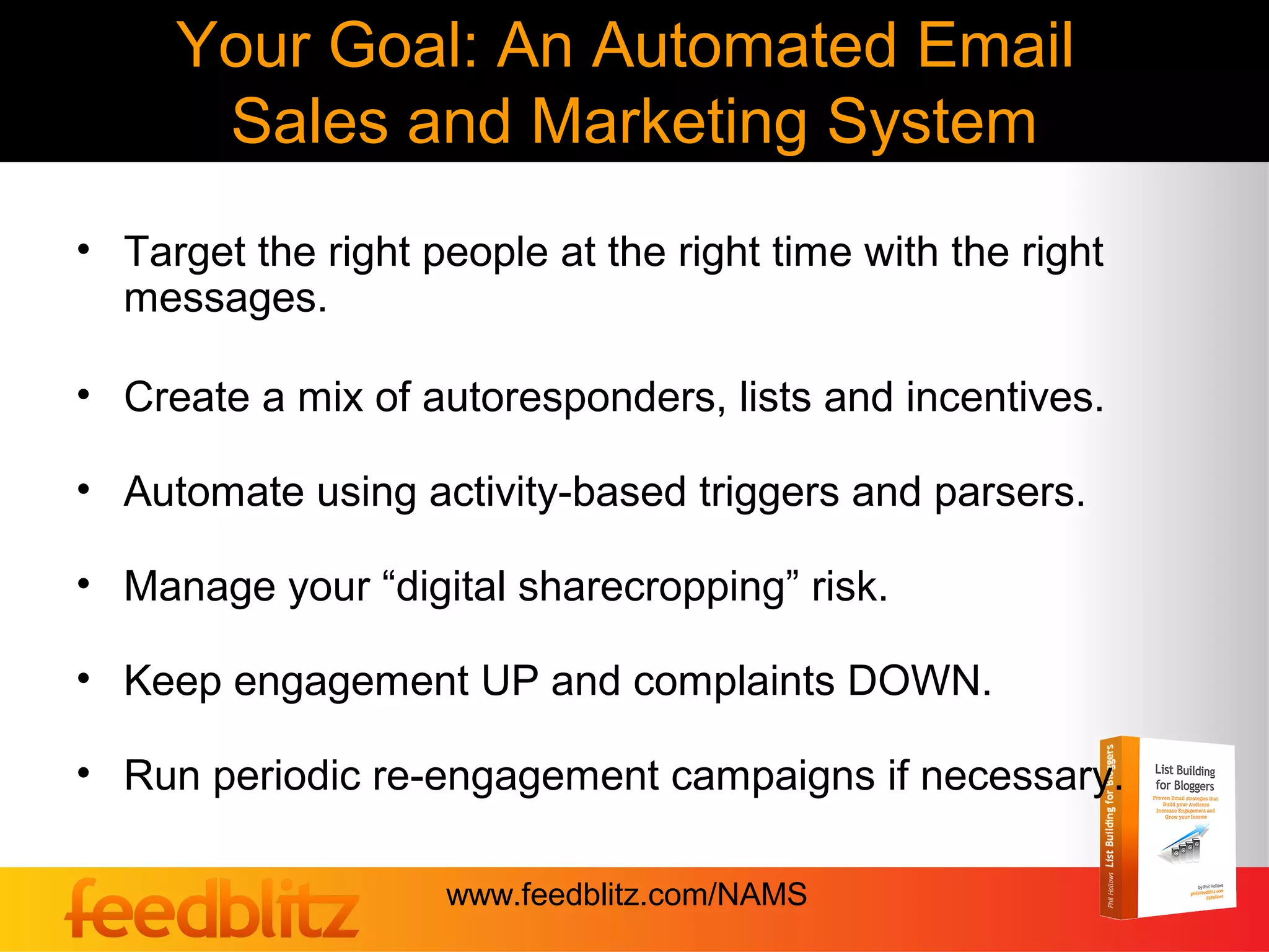 Your Goal: An Automated Email
      Sales and Marketing System
• Target the right people at the right time with the right
  messages.

• Create a mix of autoresponders, lists and incentives.

• Automate using activity-based triggers and parsers.

• Manage your “digital sharecropping” risk.

• Keep engagement UP and complaints DOWN.

• Run periodic re-engagement campaigns if necessary.

                    www.feedblitz.com/NAMS
 