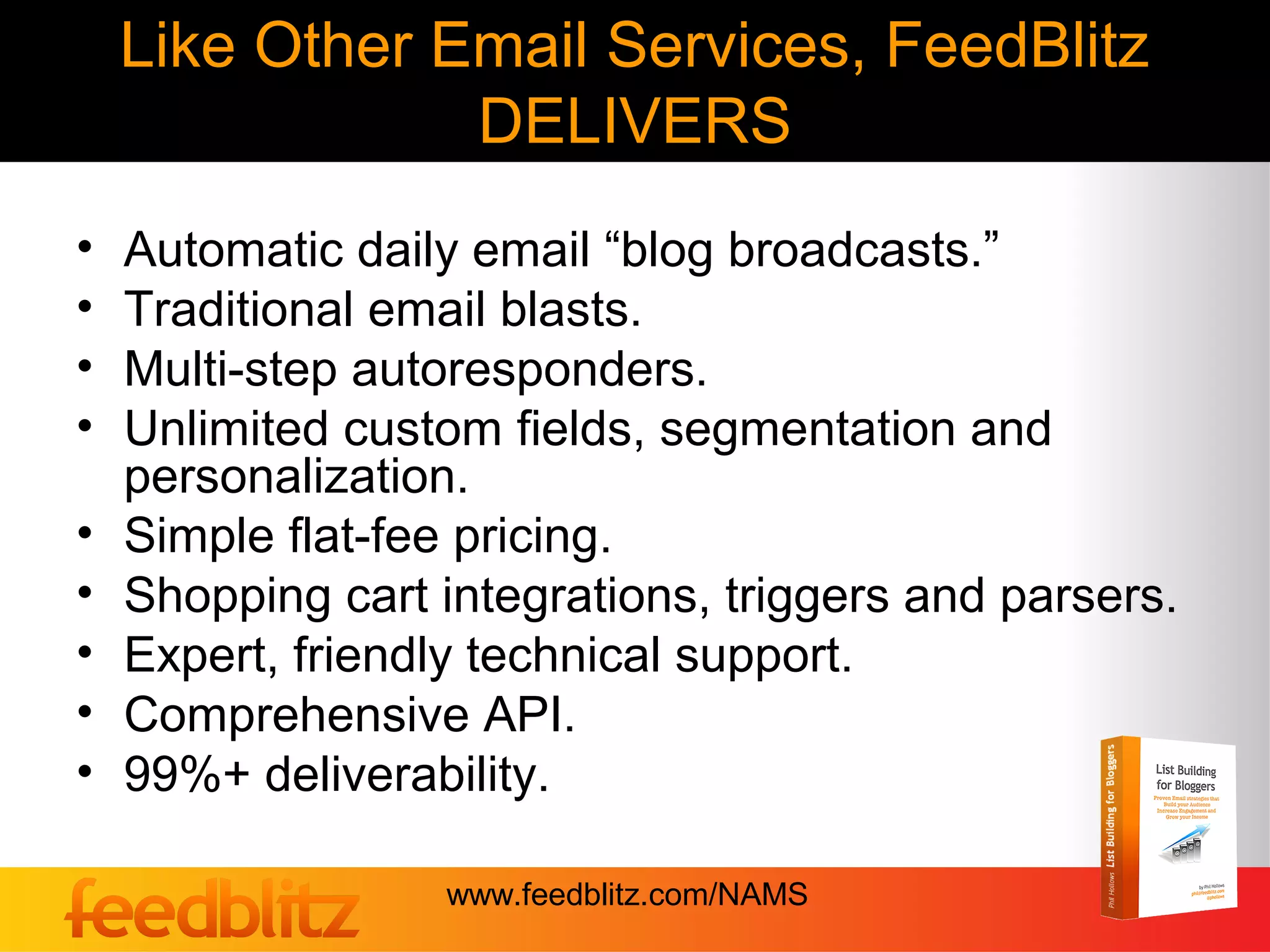 Like Other Email Services, FeedBlitz
                DELIVERS
•   Automatic daily email “blog broadcasts.”
•   Traditional email blasts.
•   Multi-step autoresponders.
•   Unlimited custom fields, segmentation and
    personalization.
•   Simple flat-fee pricing.
•   Shopping cart integrations, triggers and parsers.
•   Expert, friendly technical support.
•   Comprehensive API.
•   99%+ deliverability.

                  www.feedblitz.com/NAMS
 