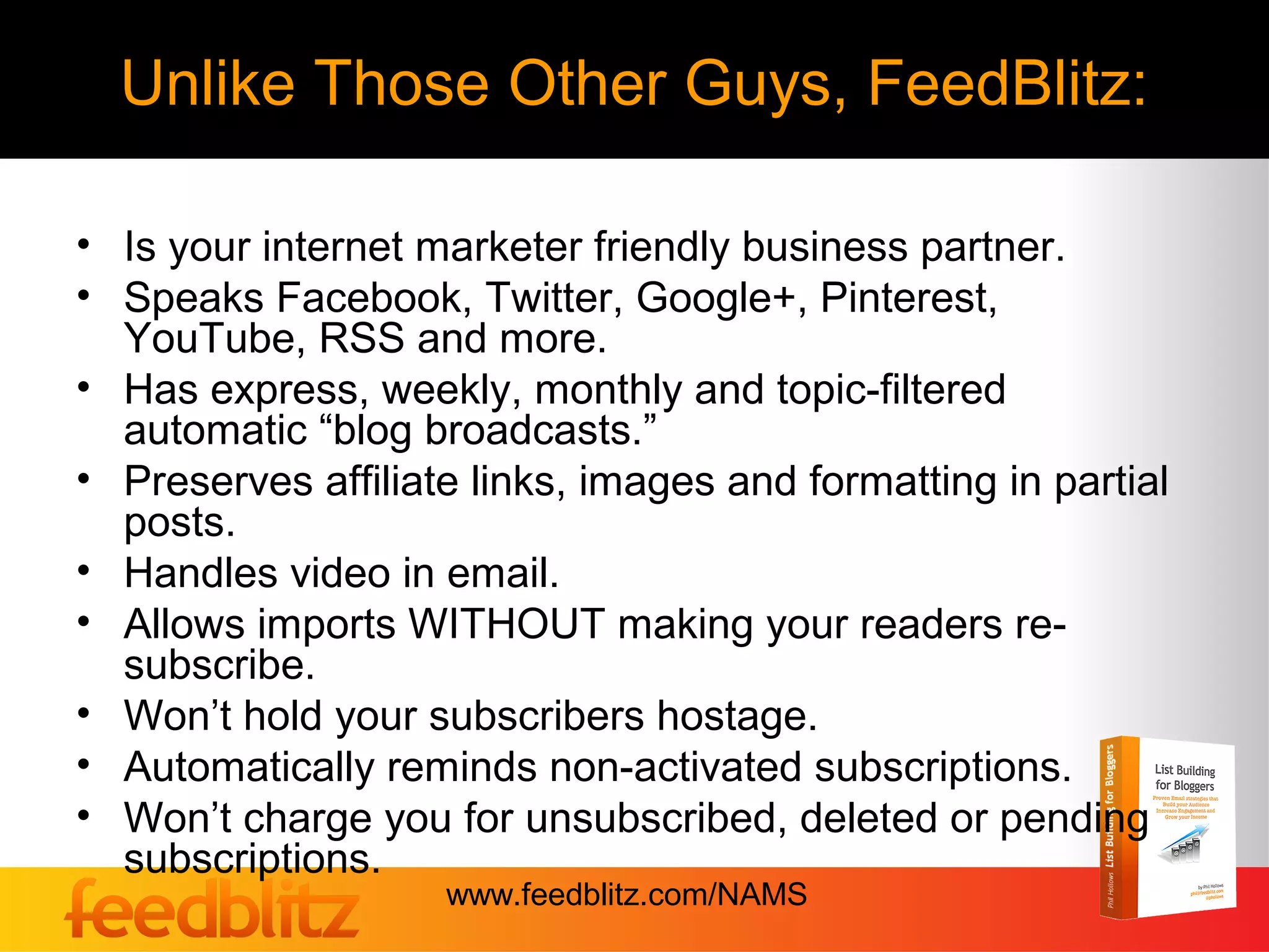 Unlike Those Other Guys, FeedBlitz:

• Is your internet marketer friendly business partner.
• Speaks Facebook, Twitter, Google+, Pinterest,
  YouTube, RSS and more.
• Has express, weekly, monthly and topic-filtered
  automatic “blog broadcasts.”
• Preserves affiliate links, images and formatting in partial
  posts.
• Handles video in email.
• Allows imports WITHOUT making your readers re-
  subscribe.
• Won’t hold your subscribers hostage.
• Automatically reminds non-activated subscriptions.
• Won’t charge you for unsubscribed, deleted or pending
  subscriptions.
                    www.feedblitz.com/NAMS
 