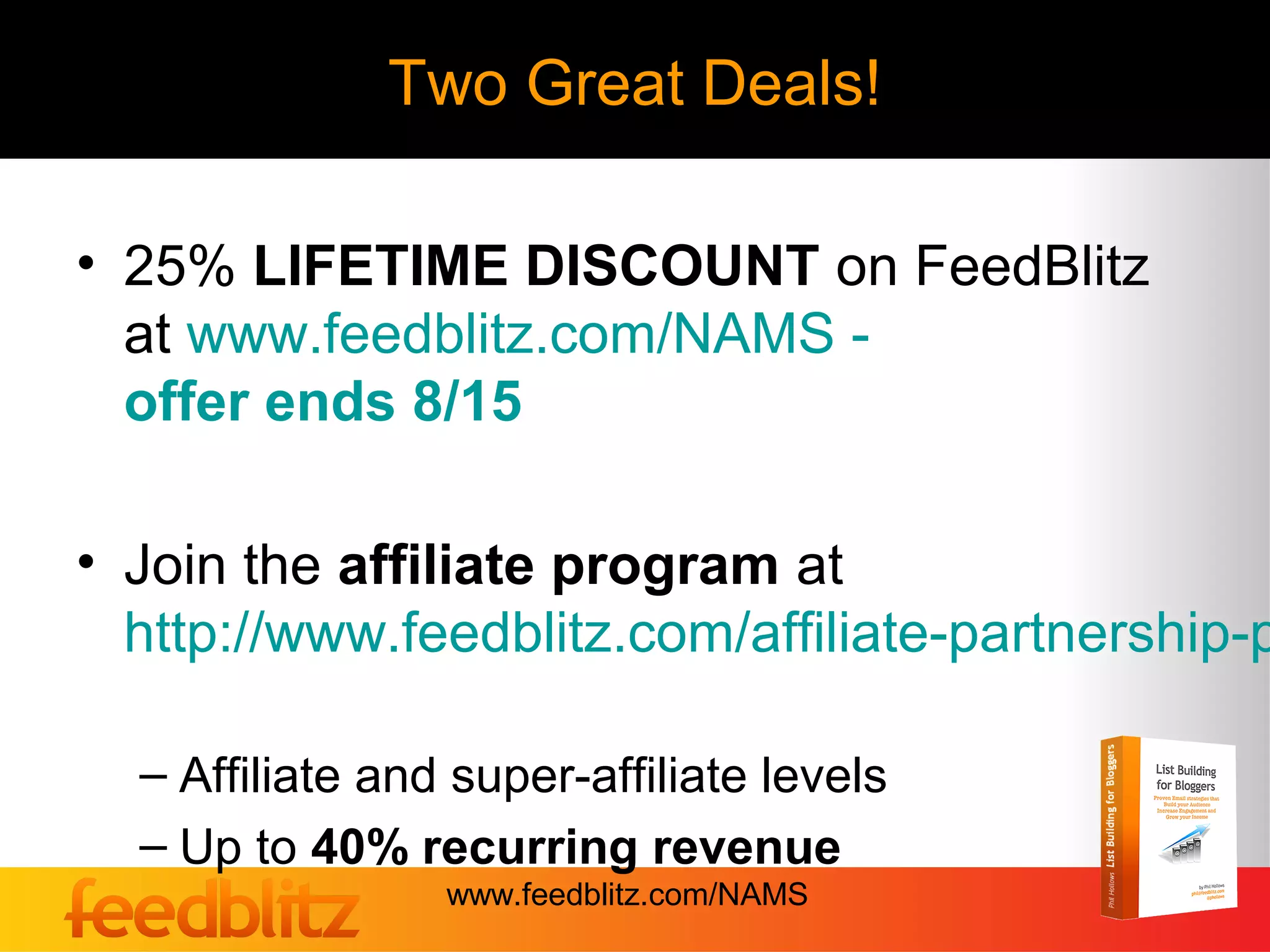 Two Great Deals!

• 25% LIFETIME DISCOUNT on FeedBlitz
  at www.feedblitz.com/NAMS -
  offer ends 8/15

• Join the affiliate program at
  http://www.feedblitz.com/affiliate-partnership-p

  – Affiliate and super-affiliate levels
  – Up to 40% recurring revenue
                 www.feedblitz.com/NAMS
 