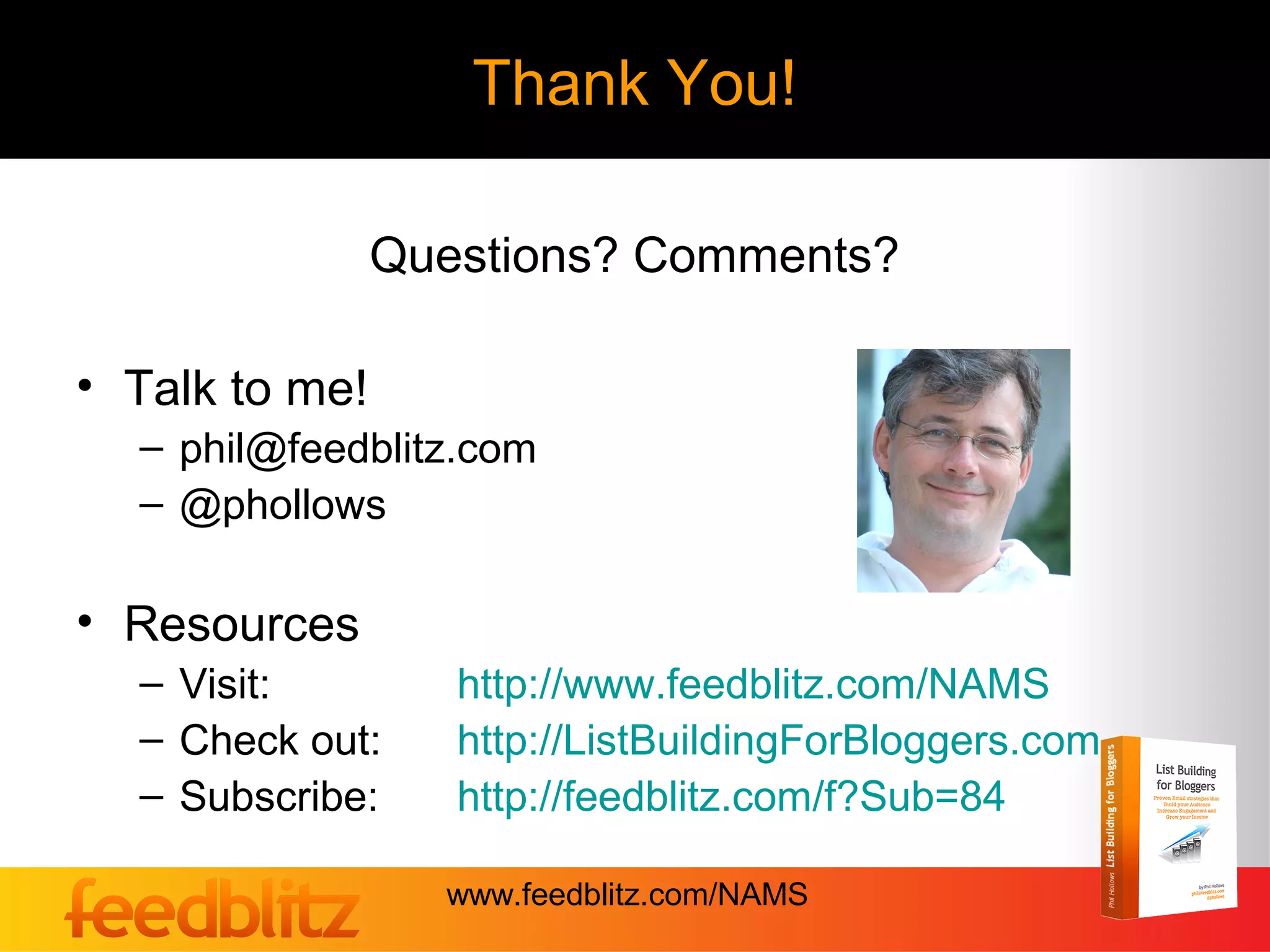Thank You!

                Questions? Comments?

• Talk to me!
  – phil@feedblitz.com
  – @phollows

• Resources
  – Visit:         http://www.feedblitz.com/NAMS
  – Check out:     http://ListBuildingForBloggers.com
  – Subscribe:     http://feedblitz.com/f?Sub=84

                  www.feedblitz.com/NAMS
 