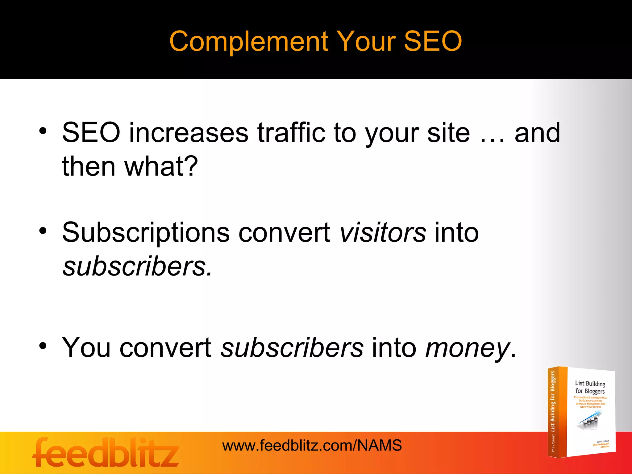 Complement Your SEO


• SEO increases traffic to your site … and
  then what?

• Subscriptions convert visitors into
  subscribers.

• You convert subscribers into money.


               www.feedblitz.com/NAMS
 