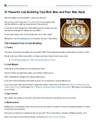 t raf f icge ne rat io ncaf e .co m                                   http://www.trafficgeneratio ncafe.co m/list-building-tips/



21 Powerful List Building Tips Rich Man and Poor Man Style
Rich list builder, poor list builder – which one are you?

Are you in a rush to get your list building of f to a very quick start
and are willing to cough up some money in the process?

Or you don’t mind taking your time building your list slowly, but truly,
and with as little upf ront expense as possible?

Or are there ways to do it both quickly and “poor man” style?

We’ll get to my list building tips in a moment, but f irst, very brief ly:

The Fantastic Four of List Building

1. Traf f ic

T he more, the merrier, naturally, but your traf f ic HAS T O be targeted enough to want what you have to of f er.

We all could use a little more traf f ic, so head over here to learn how to get some:

         T he Ultimate Blueprint to More Prof itable Website Traf f ic

2. Lead Magnet

T hat would be the f reebie you are planning to of f er.

And the stakes are high these days; you’d better make it good.

NOT complicated or lengthy, but value-packed good.

If you don’t have anything in the works just yet, it’s no excuse to avoid building a list.

If you cross your heart and promise to keep them intact, f eel f ree to use either my “Mommy, Where Does My
Traffic Come From?” traf f ic report or “7 Steps to Complete Search Engine Domination” SEO report as a f ree bait
on your blog.

3. Opt -in Form

Eye-catchy, but simple, to the point, and here’s the tricky part: everywhere, but not intrusive.

4. Monet izat ion

Building a list sounds like a must and all, but trust me, there’s a reason f or this list building madness: to make
money from your business.

How are you planning on making money of f your list? Your own product, services, af f iliate products, etc.?

Even if you have no idea at the moment, my advice is to start your list anyway.
 