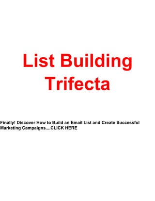 - 1 -
List Building
Trifecta
Finally! Discover How to Build an Email List and Create Successful
Marketing Campaigns....CLICK HERE
 