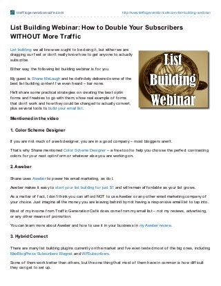 t raf f icge ne rat io ncaf e .co m                            http://www.trafficgeneratio ncafe.co m/list-building-webinar/



List Building Webinar: How to Double Your Subscribers
WITHOUT More Traffic
List building: we all know we ought to be doing it, but either we are
dragging our f eet or don’t really know how to get anyone to actually
subscribe.

Either way, the f ollowing list building webinar is f or you.

My guest is Shane MeLaugh and he def initely delivered some of the
best list building content I’ve even heard – bar none.

He’ll share some practical strategies on creating the best optin
f orms and f reebies to go with them, show real example of f orms
that don’t work and how they could be changed to actually convert,
plus several tools to build your email list.

Ment ioned in t he video

1. Color Scheme Designer

If you are not much of a web designer, you are in a good company – most bloggers aren’t.

T hat’s why Shane mentioned Color Scheme Designer – a f ree tool to help you choose the perf ect contrasting
colors f or your next optin f orm or whatever else you are working on.

2. Aweber

Shane uses Aweber to power his email marketing, as do I.

Aweber makes it easy to start your list building f or just $1 and will remain af f ordable as your list grows.

As a matter of f act, I don’t think you can af f ord NOT to use Aweber or any other email marketing company of
your choice. Just imagine all the money you are leaving behind by not having a responsive email list to tap into.

Most of my income f rom Traf f ic Generation Caf é does come f rom my email list – not my reviews, advertising,
or any other means of promotion.

You can learn more about Aweber and how to use it in your business in my Aweber review.

3. Hybrid Connect

T here are many list building plugins currently on the market and I’ve even tested most of the big ones, including
MaxBlogPress Subscribers Magnet and WPSubscribers.

Some of them work better than others, but the one thing that most of them have in common is how dif f icult
they can get to set up.
 