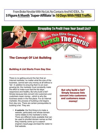 The Concept Of List Building


Building A List Starts From Day One


There is no getting around the fact that an
Internet marketer, no matter what the size of the
business, cannot earn any money at all without a
‘list’. In addition to ensuring that it is an ever-
growing list, the marketer must constantly make
the effort to make sure that the list stays            But why build a list?
responsive and healthy. But why build a list?
Simply because lists convert into customers and
                                                       Simply because lists
customers mean money - which is why the               convert into customers
business exists in the first place. For an Internet    and customers mean
marketer, the process of building a list begins              money!
from day one. There are certain prerequisites to
building a list. They are:

    • A website: the first thing is to make a
      website, particularly one whose domain
      name relates to the marketer’s niche.
      There are different tools available that can
      be used to shortlist domain names so that
      they instantly come up in a search
      engine’s result page and lead the visitor to
      that website.
 