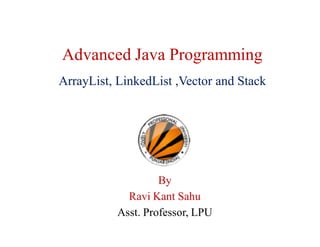 Advanced Java Programming
ArrayList, LinkedList ,Vector and Stack
By
Ravi Kant Sahu
Asst. Professor, LPU
 