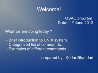 Welcome!
                                  OSAC program
                              Date:- 1st June 2012

What we are doing today ?

- Brief introduction to UNIX system.
- Categorized list of commands.
- Examples of different commands.

                   -prepared by : Kedar Bhandari
 