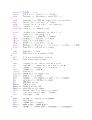 groupmod Modify a group
groups Print group names a user is in
gzip Compress or decompress named file(s)
h
hash Remember the full pathname of a name argument
head Output the first part of file(s)
help Display help for a built-in command •
history Command History
hostname Print or set system name
i
iconv Convert the character set of a file
id Print user and group id's
if Conditionally perform a command
ifconfig Configure a network interface
ifdown Stop a network interface
ifup Start a network interface up
import Capture an X server screen and save the image to file
install Copy files and set attributes
j
jobs List active jobs •
join Join lines on a common field
k
kill Stop a process from running
killall Kill processes by name
l
less Display output one screen at a time
let Perform arithmetic on shell variables •
ln Create a symbolic link to a file
local Create variables •
locate Find files
logname Print current login name
logout Exit a login shell •
look Display lines beginning with a given string
lpc Line printer control program
lpr Off line print
lprint Print a file
lprintd Abort a print job
lprintq List the print queue
lprm Remove jobs from the print queue
ls List information about file(s)
lsof List open files
m
make Recompile a group of programs
man Help manual
mkdir Create new folder(s)
mkfifo Make FIFOs (named pipes)
mkisofs Create an hybrid ISO9660/JOLIET/HFS filesystem
 