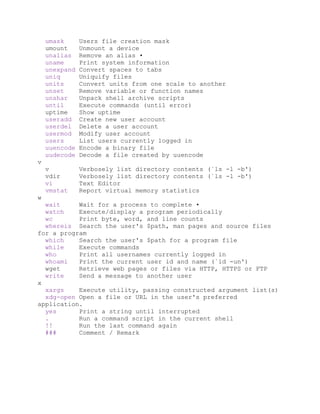 umask Users file creation mask
umount Unmount a device
unalias Remove an alias •
uname Print system information
unexpand Convert spaces to tabs
uniq Uniquify files
units Convert units from one scale to another
unset Remove variable or function names
unshar Unpack shell archive scripts
until Execute commands (until error)
uptime Show uptime
useradd Create new user account
userdel Delete a user account
usermod Modify user account
users List users currently logged in
uuencode Encode a binary file
uudecode Decode a file created by uuencode
v
v Verbosely list directory contents (`ls -l -b')
vdir Verbosely list directory contents (`ls -l -b')
vi Text Editor
vmstat Report virtual memory statistics
w
wait Wait for a process to complete •
watch Execute/display a program periodically
wc Print byte, word, and line counts
whereis Search the user's $path, man pages and source files
for a program
which Search the user's $path for a program file
while Execute commands
who Print all usernames currently logged in
whoami Print the current user id and name (`id -un')
wget Retrieve web pages or files via HTTP, HTTPS or FTP
write Send a message to another user
x
xargs Execute utility, passing constructed argument list(s)
xdg-open Open a file or URL in the user's preferred
application.
yes Print a string until interrupted
. Run a command script in the current shell
!! Run the last command again
### Comment / Remark
 