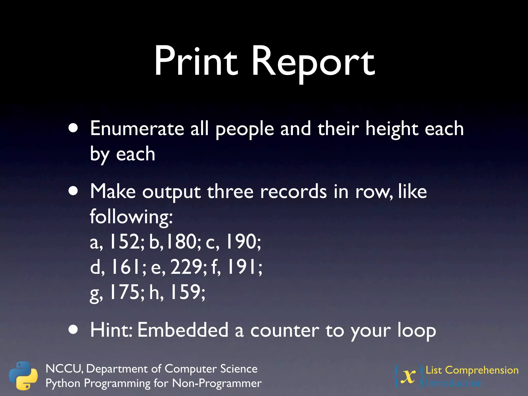 Print Report
   • Enumerate all people and their height each
       by each
   • Make output three records in row, like
       following:
       a, 152; b,180; c, 190;
       d, 161; e, 229; f, 191;
       g, 175; h, 159;
   • Hint: Embedded a counter to your loop
NCCU, Department of Computer Science
Python Programming for Non-Programmer   {x}
                                          List Comprehension
                                          Introduction
 