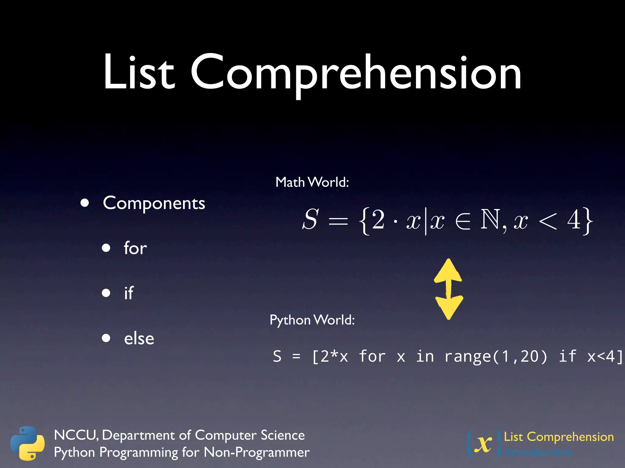 List Comprehension
                                Math World:
   •   Components
                                   S = {2 · x|x ∈ N, x < 4}
       •   for

       •   if
                               Python World:
       •   else
                               S = [2*x for x in range(1,20) if x<4]



NCCU, Department of Computer Science
Python Programming for Non-Programmer             {x}  List Comprehension
                                                       Introduction
 