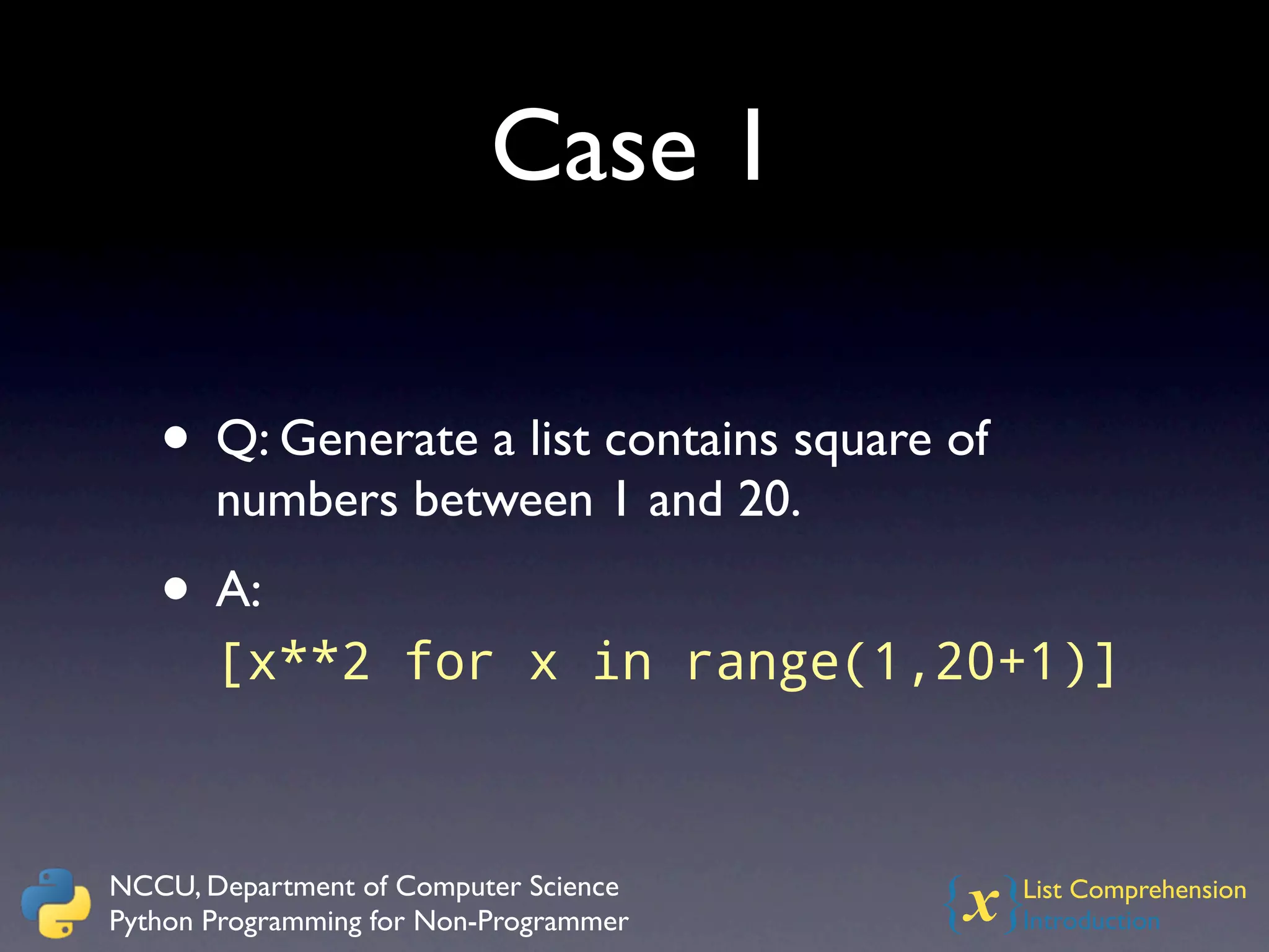 Case 1

   • Q: Generate a list contains square of
       numbers between 1 and 20.
   • A:
       [x**2 for x in range(1,20+1)]



NCCU, Department of Computer Science
Python Programming for Non-Programmer   {x}  List Comprehension
                                             Introduction
 