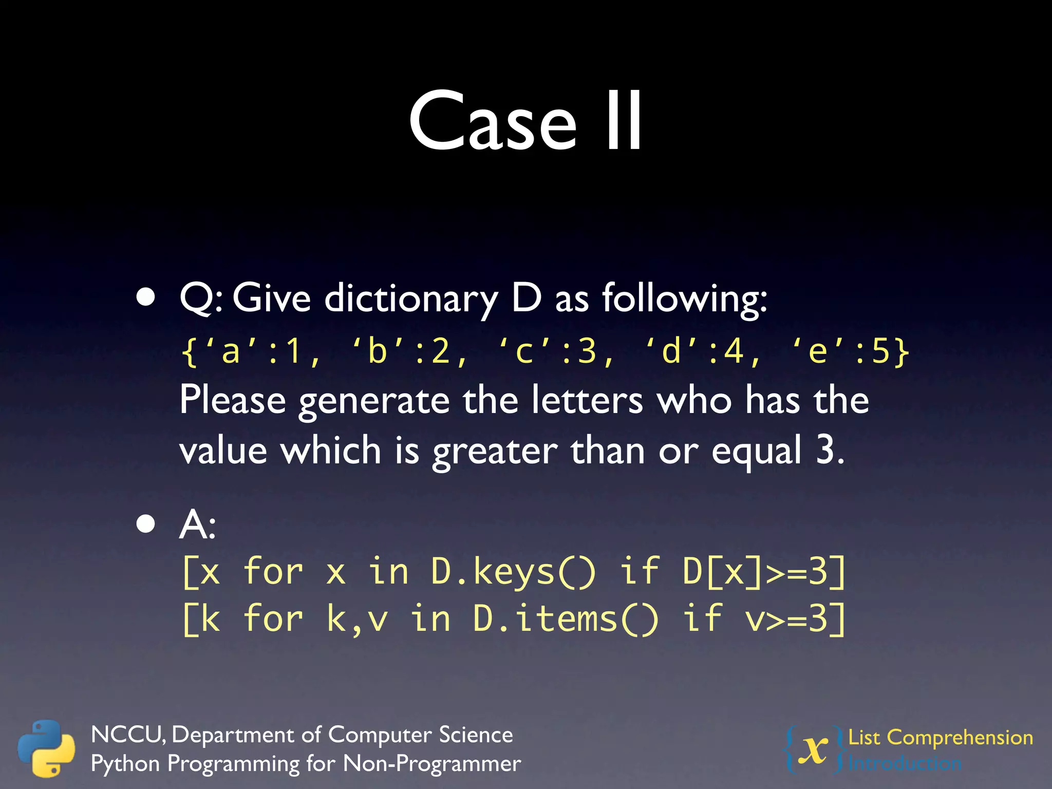 Case II

   • Q: Give dictionary D as following:
       {‘a’:1, ‘b’:2, ‘c’:3, ‘d’:4, ‘e’:5}
       Please generate the letters who has the
       value which is greater than or equal 3.
   • A: for x in D.keys() if D[x]>=3]
     [x
       [k for k,v in D.items() if v>=3]


NCCU, Department of Computer Science
Python Programming for Non-Programmer     {x}
                                            List Comprehension
                                            Introduction
 