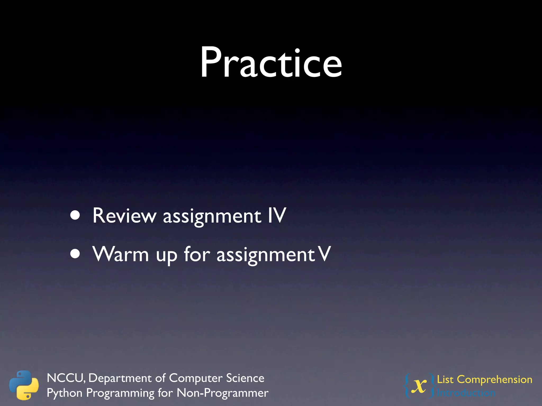 Practice


   • Review assignment IV
   • Warm up for assignment V


NCCU, Department of Computer Science
Python Programming for Non-Programmer   {x}
                                          List Comprehension
                                          Introduction
 
