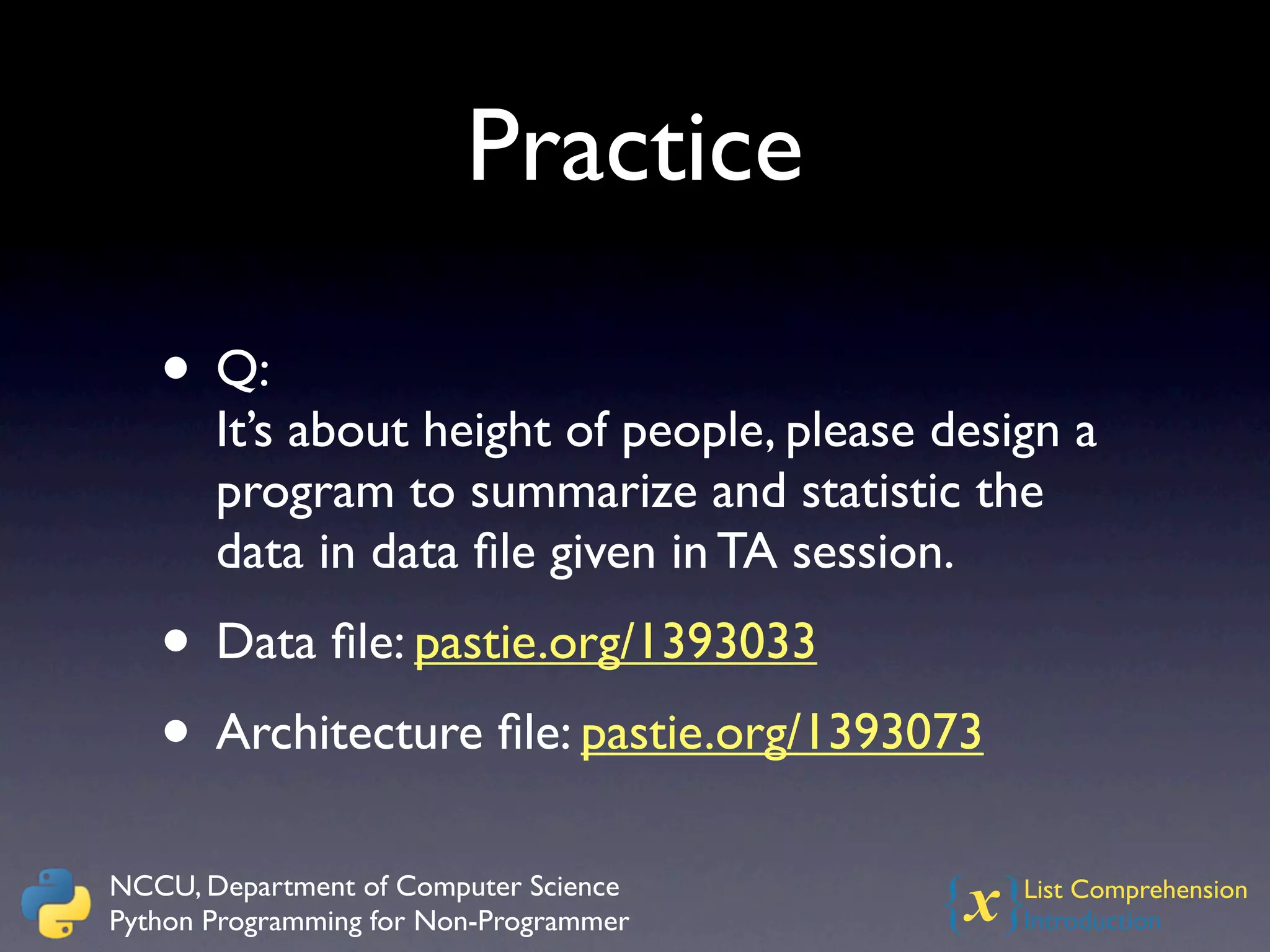 Practice

   • Q:
       It’s about height of people, please design a
       program to summarize and statistic the
       data in data ﬁle given in TA session.
   • Data ﬁle: pastie.org/1393033
   • Architecture ﬁle: pastie.org/1393073
NCCU, Department of Computer Science
Python Programming for Non-Programmer     {x}  List Comprehension
                                               Introduction
 
