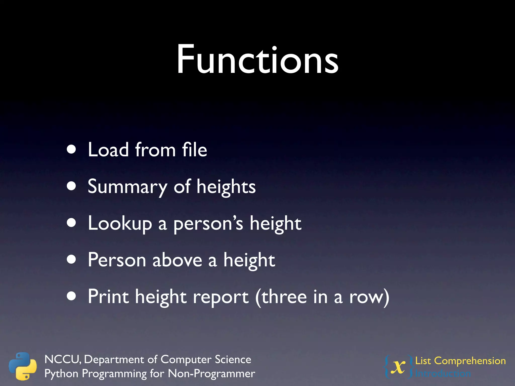 Functions

   • Load from ﬁle
   • Summary of heights
   • Lookup a person’s height
   • Person above a height
   • Print height report (three in a row)
NCCU, Department of Computer Science
Python Programming for Non-Programmer   {x} List Comprehension
                                            Introduction
 