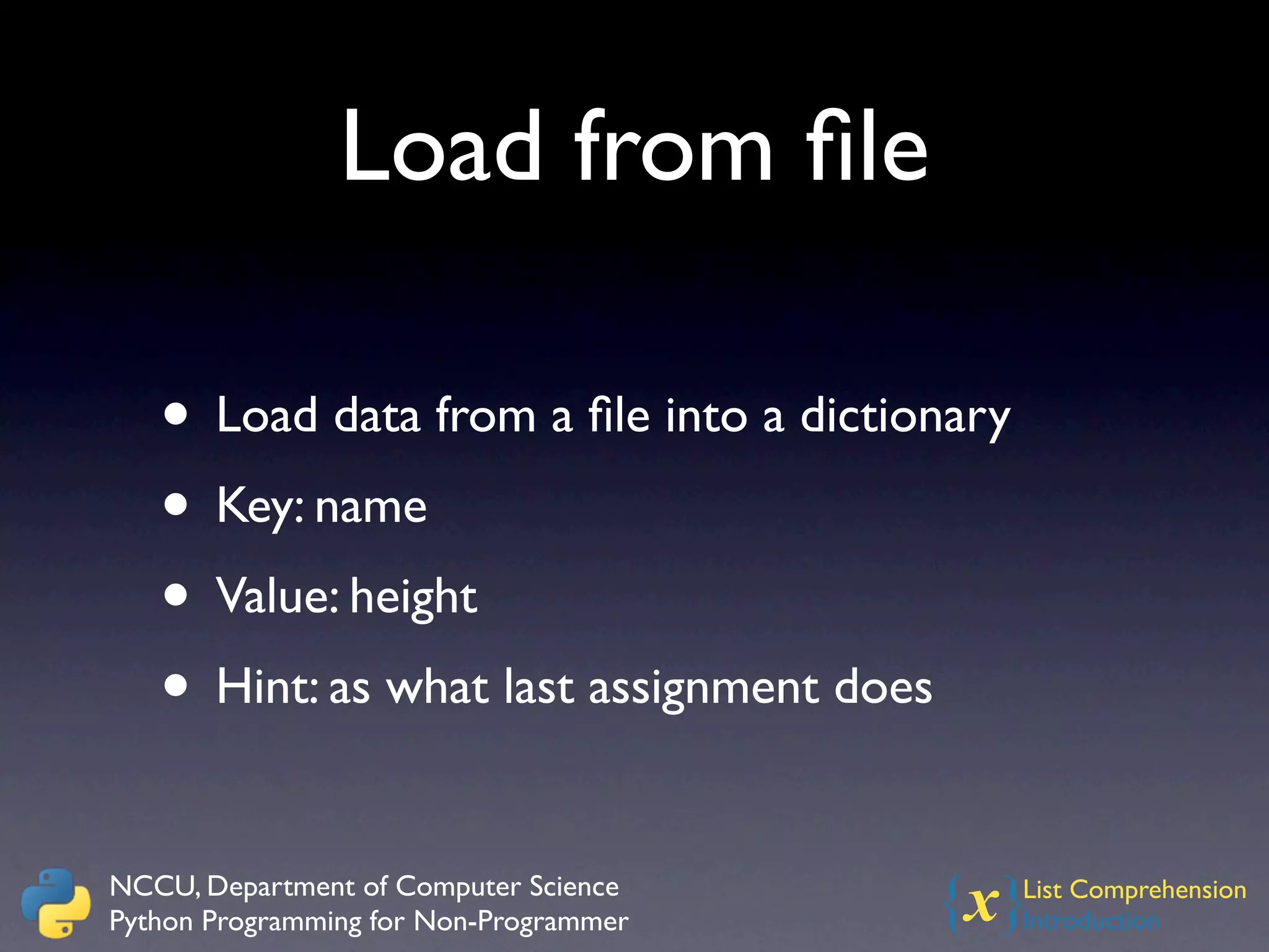 Load from ﬁle

   • Load data from a ﬁle into a dictionary
   • Key: name
   • Value: height
   • Hint: as what last assignment does

NCCU, Department of Computer Science
Python Programming for Non-Programmer   {x}   List Comprehension
                                              Introduction
 
