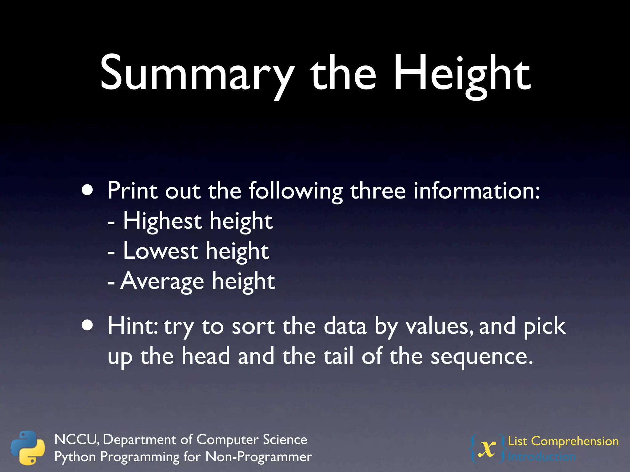 Summary the Height

   • Print out the following three information:
       - Highest height
       - Lowest height
       - Average height
   • Hint: try to sort the data by values, and pick
       up the head and the tail of the sequence.


NCCU, Department of Computer Science
Python Programming for Non-Programmer    {x} List Comprehension
                                             Introduction
 