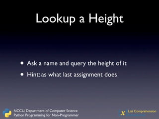 Lookup a Height


   • Ask a name and query the height of it
   • Hint: as what last assignment does


NCCU, Department of Computer Science
Python Programming for Non-Programmer   {x}  List Comprehension
                                             Introduction
 