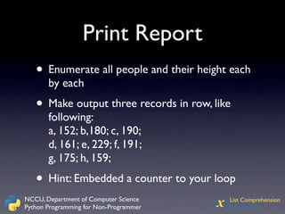 Print Report
   • Enumerate all people and their height each
       by each
   • Make output three records in row, like
       following:
       a, 152; b,180; c, 190;
       d, 161; e, 229; f, 191;
       g, 175; h, 159;
   • Hint: Embedded a counter to your loop
NCCU, Department of Computer Science
Python Programming for Non-Programmer   {x}
                                          List Comprehension
                                          Introduction
 