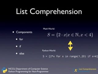 List Comprehension
                                Math World:
   •   Components
                                   S = {2 · x|x ∈ N, x < 4}
       •   for

       •   if
                               Python World:
       •   else
                               S = [2*x for x in range(1,20) if x<4]



NCCU, Department of Computer Science
Python Programming for Non-Programmer             {x}  List Comprehension
                                                       Introduction
 