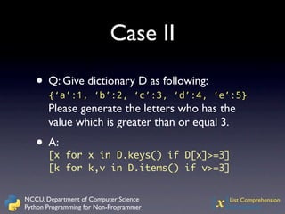 Case II

   • Q: Give dictionary D as following:
       {‘a’:1, ‘b’:2, ‘c’:3, ‘d’:4, ‘e’:5}
       Please generate the letters who has the
       value which is greater than or equal 3.
   • A: for x in D.keys() if D[x]>=3]
     [x
       [k for k,v in D.items() if v>=3]


NCCU, Department of Computer Science
Python Programming for Non-Programmer     {x}
                                            List Comprehension
                                            Introduction
 