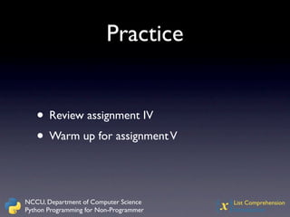 Practice


   • Review assignment IV
   • Warm up for assignment V


NCCU, Department of Computer Science
Python Programming for Non-Programmer   {x}
                                          List Comprehension
                                          Introduction
 