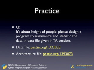 Practice

   • Q:
       It’s about height of people, please design a
       program to summarize and statistic the
       data in data ﬁle given in TA session.
   • Data ﬁle: pastie.org/1393033
   • Architecture ﬁle: pastie.org/1393073
NCCU, Department of Computer Science
Python Programming for Non-Programmer     {x}  List Comprehension
                                               Introduction
 