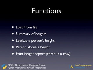 Functions

   • Load from ﬁle
   • Summary of heights
   • Lookup a person’s height
   • Person above a height
   • Print height report (three in a row)
NCCU, Department of Computer Science
Python Programming for Non-Programmer   {x} List Comprehension
                                            Introduction
 