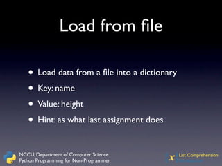 Load from ﬁle

   • Load data from a ﬁle into a dictionary
   • Key: name
   • Value: height
   • Hint: as what last assignment does

NCCU, Department of Computer Science
Python Programming for Non-Programmer   {x}   List Comprehension
                                              Introduction
 
