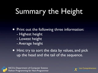 Summary the Height

   • Print out the following three information:
       - Highest height
       - Lowest height
       - Average height
   • Hint: try to sort the data by values, and pick
       up the head and the tail of the sequence.


NCCU, Department of Computer Science
Python Programming for Non-Programmer    {x} List Comprehension
                                             Introduction
 