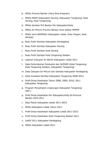 b. MDGs Provinsi Banten (Versi Bina Program)
c. MDGs PDAM (Kabupaten Serang, Kabupaten Tangerang, Kota
Serang, Kota Tangerang)
d. MDGs Sanitasi PLP Banten Per Kabupaten/Kota
e. MDGs Air Minum Provinsi Banten Versi Satker PKPAM
f. MDGs Versi BAPPEDA (Kabupaten Lebak, Kota Cilegon, Kota
Serang)
g. Buku Putih Sanitasi Kabupaten Pandeglang
h. Buku Putih Sanitasi Kabupaten Serang
i. Buku Putih Sanitasi Kota Serang
j. Buku Putih Sanitasi Kota Tangerang Selatan
k. Laporan Cakupan Air Bersih Kabupaten Lebak 2011
l. Data Pertumbuhan Penduduk dan SLPDAM (Kota Tangerang,
Kota Tangerang Selatan, Kabupaten Tangerang)
m. Data Cakupan Air Minum dan Sanitasi Kabupaten Pandeglang
n. Data Investasi Sanitasi Kabupaten Tangerang 2008-2012
o. Profil Dinas Kesehatan Tahun 2008, 2009, 2010, 2011
Kabupaten Tangerang
p. Program Penyehatan Lingkungan Kabupaten Tangerang
(ppt.)
q. Profil Dinas Kesehatan Per Kabupaten/Kota Se-Provinsi
Banten 2010-2011
r. Data Pokok Kabupaten Lebak 2011-2012
s. MDGs Kabupaten Lebak Tahun 2011
t. Profil Dinas Kesehatan Kabupaten Lebak 2011-2012
u. Profil Dinas Kesehatan Kota Tangerang Selatan 2011
v. LAKIP 2011 Kabupaten Pandeglang
w. MDGs Kabupaten Lebak 2011
 